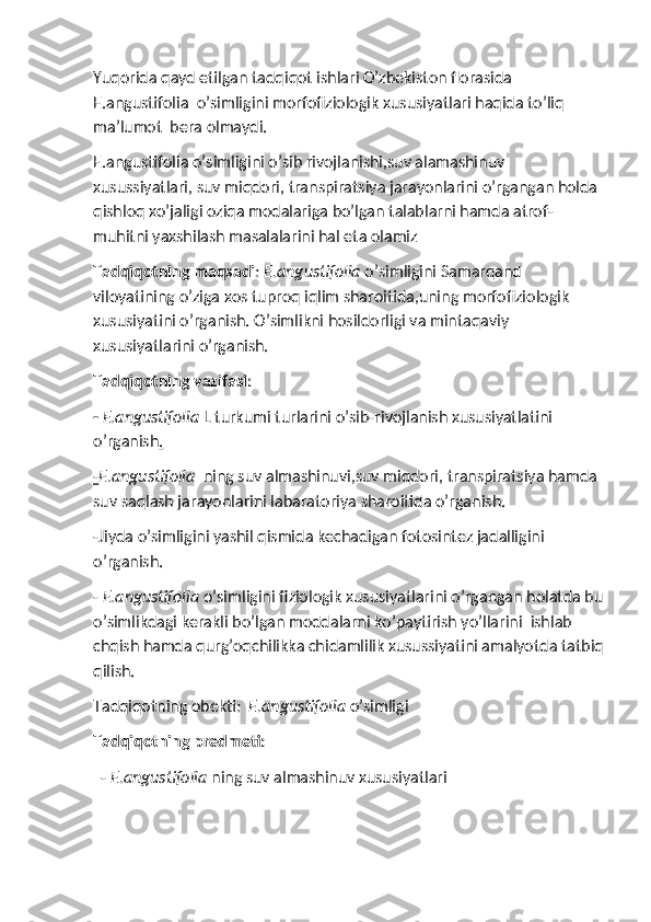 Yuqorida qayd etilgan tadqiqot ishlari O’zbekiston florasida 
E.angustifolia  o’simligini morfofiziologik xususiyatlari haqida to’liq 
ma’lumot  bera olmaydi.
E.angustifolia o’simligini o’sib rivojlanishi,suv alamashinuv 
xusussiyatlari, suv miqdori, transpiratsiya jarayonlarini o’rgangan holda 
qishloq xo’jaligi oziqa modalariga bo’lgan talablarni hamda atrof-
muhitni yaxshilash masalalarini hal eta olamiz
Tadqiqotning maqsadi : E.angustifolia  o’simligini Samarqand 
viloyatining o’ziga xos tuproq iqlim sharoitida,uning morfofiziologik 
xususiyatini o’rganish. O’simlikni hosildorligi va mintaqaviy 
xususiyatlarini o’rganish.
Tadqiqotning vazifasi: 
-   E.angustifolia  L turkumi turlarini o’sib-rivojlanish xususiyatlatini 
o’rganish .
- E.angustifolia   ning suv almashinuvi,suv miqdori, transpiratsiya hamda 
suv saqlash jarayonlarini labaratoriya sharoitida o’rganish.
-Jiyda o’simligini yashil qismida kechadigan fotosintez jadalligini 
o’rganish.
-  E.angustifolia  o’simligini fiziologik xususiyatlarini o’rgangan holatda bu
o’simlikdagi kerakli bo’lgan moddalarni ko’paytirish yo’llarini  ishlab 
chqish hamda qurg’oqchilikka chidamlilik xusussiyatini amalyotda tatbiq
qilish.
Tadqiqotning obekti :  E.angustifolia  o’simligi
Tadqiqotning predmeti:
    -  E.angustifolia  ning suv almashinuv xususiyatlari 