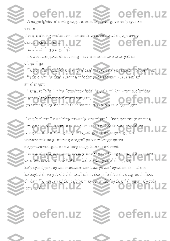 -  E.angustifolia  o’simligidagi fotosintez jadalligi va ko’paytirish 
usullari.
Tadqiqotning metodlari : Emperik tadqiqot usullari,tajribaviy 
eksprimental usullar.
Tadqiqotning yangiligi :
-  ilk bor E.angustifolia L ning   suv almashinuv xususiyatlari 
o’rganilgan.
- ilk bor  E.angustifolia o’simligidagi transpiratsiya jarayoni o’rganilgan 
- jiyda o’simligidagi suvning miqdori, suv saqlash xususiyatlari 
aniqlangan;
-E.angustifolia L ning fotosintez jadalligi, o’simlikni xromotoforidagi 
pigmentlar,karotinoidlar aniqlangan,
-jiydaning qurg’oqchilikka chidamlilik xususiyati o’rganilgan.
Tadqiqot natijalarining nazariy ahamiyati .  Tadqiqot natijalarining 
ilmiy ahamiyati kompleks tahlillar asosida O'zbekiston hududida          
Е. ngustifolia o’simligining mavjudligini asoslanganligi, ular 
taksonomik belgilarining orografiya va muhitga qarab 
o'zgaruvchanligini ochib berganligi bilan izohlanadi. 
Tadqiqot natijalarining amaliy ahamiyati : Olingan natijalarni mevali 
oziq-ovqat ekinlari zahiralarini baholash,jiyda o’simligidagi 
ko’paytirilgan foydali moddalardan tibbiyotda foydalanish,   ularni 
ko'paytirish va yetishtirish usullarini takomillashtirish, qurg’oqchilkka 
chidamlilk xususiyatidan tajriba maydinlarida foydalanish va amalyotda 
joriy etish 