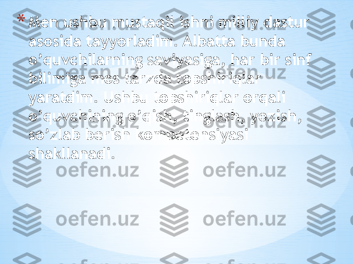 * Men ushbu mustaqil ishni milliy dastur 
asosida tayyorladim. Albatta bunda 
o’quvchilarning saviyasiga, har bir sinf 
bilimiga mos tarzda topshiriqlar 
yaratdim. Ushbu topshiriqlar orqali 
o’quvchining o’qish, tinglash, yozish, 
so’zlab berish kompetensiyasi 
shakllanadi. 