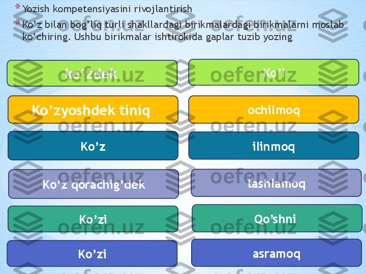 * .* Yozish kompetensiyasini rivojlantirish
* Ko’z bilan bog’liq turli shakllardagi birikmalardagi birikmalarni moslab 
ko’chiring. Ushbu birikmalar ishtirokida gaplar tuzib yozing
ko’zdek   Ko’l
Ko’zyoshdek tiniq  ochilmoq
Ko’z
Ko’z qorachig’dek
Ko’zi
Ko’zi ilinmoq
tashlamoq
Qo’shni 
asramoq 