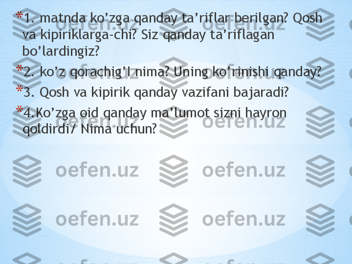  * 1. matnda ko’zga qanday ta’riflar berilgan? Qosh 
va kipiriklarga-chi? Siz qanday ta’riflagan 
bo’lardingiz?
* 2. ko’z qorachig’I nima? Uning ko’rinishi qanday?
* 3. Qosh va kipirik qanday vazifani bajaradi? 
* 4.Ko’zga oid qanday ma’lumot sizni hayron 
qoldirdi/ Nima uchun? 
  