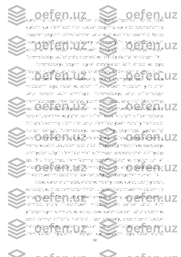 suvlarining   toksikligini   olib   tashlash   qobiliyatini   o rgartiradi.   Sanoat   oqavaʼ
suvlarini   suv   o simliklari   bilan   tozalash   jarayonida   suv   sifati   parametrlarining	
ʼ
o zgarishi jarayonni optimallashtirish uchun vaqti-vaqti bilan tekshirildi. Sanoat	
ʼ
oqava   suvlarini   tozalashda   an anaviy   usullarga,   ya ni   suv   tizimlaridan   turli	
ʼ ʼ
sanoat   kelib   chiqadigan   ifloslantiruvchi   moddalarni   olib   tashlashga   nisbatan
fitoremediatsiya usullari ancha potentsial va iqtisodiy ekanligi isbotlangan [18].
Fitoremediatsiya   jarayoni   quyosh   energiyasidan   kelib   chiqadi   va   qayta
tiklangan hududlar uchun ekologik landshaftlarni taqdim etishi mumkin, bu esa
ifloslantiruvchi   moddalarni   davolashda   estetik   ahamiyatga   ega.   Bu   ozuqa
moddalarini   qayta   tiklash   va   zaharli   ifloslantiruvchi   moddalarni   yo q   qilish	
ʼ
uchun   barqaror   usulni   ta minlaydi.   Fitoremediatsiya   uchun   qo llaniladigan	
ʼ ʼ
o simliklar tezroq o sish tezligiga, yuqori biomassaga, keng tolali ildiz tizimiga	
ʼ ʼ
ega   bo lishi   kerak,   tartibga   solinishi   oson,   ifloslantiruvchi   moddalarga   yuqori	
ʼ
bardoshli, etishtirish va yig ish oson bo lishi kerak. 	
ʼ ʼ Noto g ri qo llash natijasida	ʼ ʼ ʼ
biologik bosqinning oldini olish uchun o simliklar yaxshi mahalliy hisoblanadi.	
ʼ
Bundan   tashqari,   fitoremediatsiya   asosan   tabiiy   jarayonlarga   tayanganligi
sababli   an anaviy   biologik   va   fizik-kimyoviy   usullarga   qaraganda   kamroq	
ʼ
mehnat va asbob-uskunalarni talab qiladi. G ayrioddiy metabolik va ekstraktsiya	
ʼ
qobiliyatlari   tufayli   o simliklar   misli   ko rilmagan   zararsizlantirish   qobiliyatiga	
ʼ ʼ
ega.   Shu   bilan   birga,   o simliklarning   barglari,   ildizlari   va   poyalari   turli   xil	
ʼ
mikroblar   uchun   yashash   joyini   ta minlaydi,   bu   esa   sinxron   parchalanadigan	
ʼ
ifloslantiruvchi moddalar bilan davolash jarayonini kuchaytirishi mumkin [19]. 
Oqava suvlar: shuningdek, shahar va maishiy oqava suvlar, turar-joylardan,
sanoatdan, va tijorat tizimlaridan biridir . U ba zi ifloslantiruvchi moddalarni o z	
ʼ ʼ
ichiga oladi, atrof-muhit uchun yaxshi emas va shuning uchun davolash amalga
oshiriladi,   chunki   ifloslantiruvchi   moddalarni   olib   tashlash   uchun.   Ko p	
ʼ
yillardan buyon kommunal va sanoat oqava suvlari tozalash   uchun anaerob va
aerob   tizimlar   qo llanila   boshlandi.   Ilgari   an anaviy,   anaerob-aerob   tozalash	
ʼ ʼ
inshootlari   oqava   suvlarni   tozalash   uchun   ishlatilgan,   ammo   hozir
o simliklardan   foydalanib   ifloslangan   suv   havzalarini   qayta   tiklash   shuhrat	
ʼ
12 