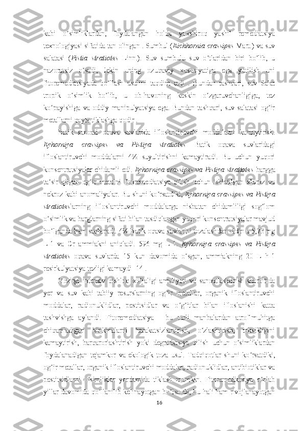 kabi   o simliklardan,   foydalangan   holda   yaxshiroq   yashil   remediatsiyaʼ
texnologiyasi sifatida tan olingan . Sumbul ( Eichhornia crassipes  Mart.) va suv
salatasi   ( Pistia   stratiotes   Linn.).   Suv   sumbulu   suv   o tlaridan   biri   bo lib,   u	
ʼ ʼ
nazoratsiz   o sadi,   lekin   uning   ozuqaviy   xususiyatiga   ega   yutilish   uni	
ʼ
fitoremediatsiyada   qo llash   usulini   taqdim   etdi   .   Bundan   tashqari,   suv   Salat	
ʼ
tropik   o simlik   bo lib,   u   ob-havoning   keskin   o zgaruvchanligiga,   tez	
ʼ ʼ ʼ
ko payishiga   va   oddiy   manipulyatsiya   ega.   Bundan   tashqari,   suv   salatasi   og ir	
ʼ ʼ
metallarni qayta tiklashga qodir .
Batik   sanoati   oqava   suvlarida   ifloslantiruvchi   moddalarni   kamaytirish.
Eyhorniya   crassipes   va   Pistiya   stratiotes   Batik   oqava   suvlaridagi
ifloslantiruvchi   moddalarni   4%   suyultirishni   kamaytiradi.   Bu   uchun   yuqori
konsentratsiyalar chidamli edi.   Eyhorniya crassipes va Pistiya stratiotes   bargga
ta sir   qilgan   og ir   metalni   fitoremediatsiya   qilish   uchun   ishlatilgan   xloroz   va
ʼ ʼ
nekroz kabi anomaliyalar. Bu shuni ko rsatdiki,  	
ʼ Eyhorniya crassipes va Pistiya
stratiotes larning   ifloslantiruvchi   moddalarga   nisbatan   chidamliligi   sog lom	
ʼ
o simlik va barglarning sifati bilan tasdiqlangan yuqori konsentratsiyalar mavjud	
ʼ
bo lganda ham saqlanadi. 4% Batik oqava suvlarini tozalashdan oldin u 5,73 mg
ʼ
L-1   va   Cr   ammiakni   aniqladi.   596   mg   L-1.   Eyhorniya   crassipes   va   Pistiya
stratiotes   oqava   suvlarda   15   kun   davomida   o sgan,   ammiakning   20   L   h-1	
ʼ
resirkulyatsiya tezligi kamaydi [14].
Hozirgi   intensiv   qishloq   xo jaligi   amaliyoti   va   sanoatlashtirish   sharoitida	
ʼ
yer   va   suv   kabi   tabiiy   resurslarning   og ir   metallar,   organik   ifloslantiruvchi	
ʼ
moddalar,   radionuklidlar,   pestitsidlar   va   o g itlar   bilan   ifloslanishi   katta	
ʼ ʼ
tashvishga   aylandi.   Fitoremediatsiya   -   bu   turli   manbalardan   atrof-muhitga
chiqariladigan   birikmalarni   harakatsizlantirish,   o zlashtirish,   toksikligini	
ʼ
kamaytirish,   barqarorlashtirish   yoki   degradatsiya   qilish   uchun   o simliklardan	
ʼ
foydalanadigan   tejamkor   va   ekologik   toza   usul.   Tadqiqotlar   shuni   ko rsatdiki,	
ʼ
og ir metallar, organik ifloslantiruvchi moddalar, radionuklidlar, antibiotiklar va	
ʼ
pestitsidlarni   o simliklar   yordamida   tiklash   mumkin.   Fitoremediatsiya   o nlab	
ʼ ʼ
yillar davomida qo llanilib kelinayotgan bo lsa-da, bu hali ham rivojlanayotgan	
ʼ ʼ
16 