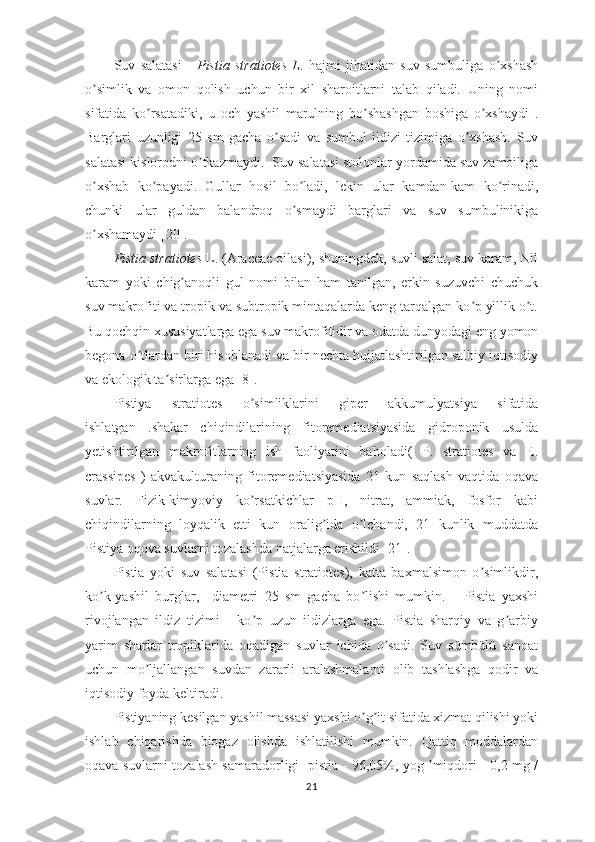 Suv   salatasi   -   Pistia   stratiotes   L .   hajmi   jihatidan   suv   sumbuliga   o xshashʼ
o simlik   va   omon   qolish   uchun   bir   xil   sharoitlarni   talab   qiladi.   Uning   nomi	
ʼ
sifatida   ko rsatadiki,   u   och   yashil   marulning   bo shashgan   boshiga   o xshaydi   .	
ʼ ʼ ʼ
Barglari   uzunligi   25   sm   gacha   o sadi   va   sumbul   ildizi   tizimiga   o xshash.   Suv	
ʼ ʼ
salatasi kislorodni o tkazmaydi.  Suv salatasi stolonlar yordamida suv zambiliga	
ʼ
o xshab   ko payadi.   Gullar   hosil   bo ladi,   lekin   ular   kamdan-kam   ko rinadi,	
ʼ ʼ ʼ ʼ
chunki   ular   guldan   balandroq   o smaydi   barglari   va   suv   sumbulinikiga	
ʼ
o xshamaydi [20].	
ʼ  
Pistia stratiotes  L. (Araceae oilasi), shuningdek, suvli salat, suv karam, Nil
karam   yoki   chig anoqli   gul   nomi   bilan   ham   tanilgan,   erkin   suzuvchi   chuchuk	
ʼ
suv makrofiti va tropik va subtropik mintaqalarda keng tarqalgan ko p yillik o t.	
ʼ ʼ
Bu qochqin xususiyatlarga ega suv makrofitidir va odatda dunyodagi eng yomon
begona o tlardan biri hisoblanadi va bir nechta hujjatlashtirilgan salbiy iqtisodiy	
ʼ
va ekologik ta sirlarga ega [8].	
ʼ  
Pistiya   stratiotes   o simliklarini   giper   akkumulyatsiya   sifatida	
ʼ
ishlatgan   .shakar   chiqindilarining   fitoremediatsiyasida   gidroponik   usulda
yetishtirilgan   makrofitlarning   ish   faoliyatini   baholadi(   P.   stratiotes   va   E.
crassipes   )   akvakulturaning   fitoremediatsiyasida   21   kun   saqlash   vaqtida   oqava
suvlar.   Fizik-kimyoviy   ko rsatkichlar   pH,   nitrat,   ammiak,   fosfor   kabi
ʼ
chiqindilarning   loyqalik   etti   kun   oralig ida   o lchandi,   21   kunlik   muddatda	
ʼ ʼ
Pistiya oqova suvlarni tozalashda natjalarga erishildi [21].
Pistia   yoki   suv   salatasi   (Pistia   stratiotes),   katta   baxmalsimon   o simlikdir,	
ʼ
ko k-yashil   burglar,     diametri   25   sm   gacha   bo lishi   mumkin.       Pistia   yaxshi	
ʼ ʼ
rivojlangan   ildiz   tizimi   -   ko p   uzun   ildizlarga   ega.   Pistia   sharqiy   va   g arbiy	
ʼ ʼ
yarim   sharlar   tropiklarida   oqadigan   suvlar   ichida   o sadi.   Suv   sümbülü   sanoat	
ʼ
uchun   mo ljallangan   suvdan   zararli   aralashmalarni   olib   tashlashga   qodir   va	
ʼ
iqtisodiy foyda keltiradi. 
Pistiyaning kesilgan yashil massasi yaxshi o g it sifatida xizmat qilishi yoki	
ʼ ʼ
ishlab   chiqarishda   biogaz   olishda   ishlatilishi   mumkin.   Qattiq   moddalardan
oqava suvlarni tozalash samaradorligi -pistia - 96,05%, yog  miqdori   -0,2 mg /	
ʼ
21 