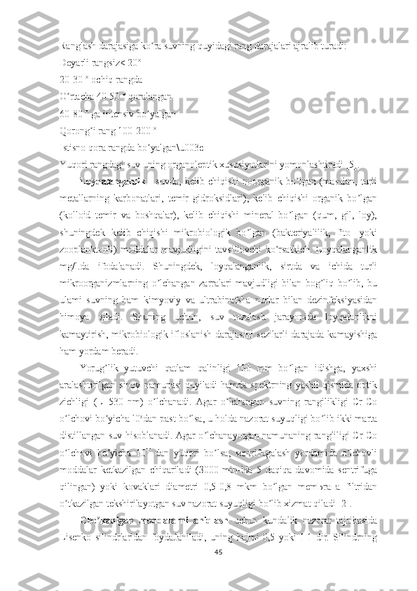 Ranglash darajasiga ko ra suvning quyidagi rang darajalari ajralib turadi: ʼ
Deyarli rangsiz< 20°
20-30 ° ochiq rangda
O rtacha 40-50 ° qoralangan	
ʼ
60-80 ° ga intensiv bo yalgan	
ʼ
Qorong i rang 100-200 °	
ʼ
Istisno qora rangda bo yalgan\u003e	
ʼ
Yuqori rangdagi suv uning organoleptik xususiyatlarini yomonlashtiradi [5].       
Loyqalanganlik   -   suvda,   kelib   chiqishi   noorganik   bo lgan   (masalan,   turli	
ʼ
metallarning   karbonatlari,   temir   gidroksidlari),   kelib   chiqishi   organik   bo lgan	
ʼ
(kolloid   temir   va   boshqalar),   kelib   chiqishi   mineral   bo lgan   (qum,   gil,   loy),	
ʼ
shuningdek   kelib   chiqishi   mikrobiologik   bo lgan   (bakteriyalilik,   fito-   yoki	
ʼ
zooplanktonli)   moddalar   mavjudligini   tavsiflovchi   ko rsatkich.   Loyqalanganlik	
ʼ
mg/l.da   ifodalanadi.   Shuningdek,   loyqalanganlik,   sirtda   vа   ichida   turli
mikroorganizmlarning   o lchangan   zarralari   mavjudligi   bilan   bog liq   bo lib,   bu	
ʼ ʼ ʼ
ulami   suvning   hаm   kimyoviy   va   ultrabinafsha   nurlar   bilan   dezinfeksiyasidan
himoya   qiladi.   Shuning   uchun,   suv   tozalash   jarayonida   loyqalanlikni
kamaytirish, mikrobiologik ifloslanish darajasini sezilarli darajada kamayishiga
ham yordam beradi.
Yorug lik   yutuvchi   qatlam   qalinligi   100   mm   bo lgan   idishga,   yaxshi	
ʼ ʼ
aralashtirilgan  sinov   namunasi   quyiladi   hamda  spektrning   yashil   qismida   optik
zichligi   (L=530   nm)   o lchanadi.   Agar   o lchangan   suvning   rangilikligi   Сr-Сo	
ʼ ʼ
o lchovi bo yicha l0	
ʼ ʼ o
dan past bo lsa, u holda nazorat suyuqligi bo lib ikki marta	ʼ ʼ
distillangan suv hisoblanadi. Agar o lchanayotgan namunaning rangliligi Сr-Сo	
ʼ
o lchovi   bo yicha   10	
ʼ ʼ O
  dan   yuqori   bo lsa,   sentrifugalash   yordamida   o lchovli	ʼ ʼ
moddalar   ketkazilgan   chiqariladi   (З000   min-lda   5   daqiqa   davomida   sentrifuga
qilingan)   yoki   kovaklari   diametri   0,5-0,8   mkm   bo lgan   mеmЬrапа   filtridan	
ʼ
o tkazilgan tekshirilayotgan suv nazorat suyuqligi bo lib xizmat qiladi [2].	
ʼ ʼ
Cho kadigan   moddalarni   aniqlash	
ʼ   uchun   kundalik   nazorat   tajribasida
Lisenko   silindrlaridan   foydaJaniladi,   uning   hajmi   0,5   yoki   I   1   dir.   Silindrning
45 