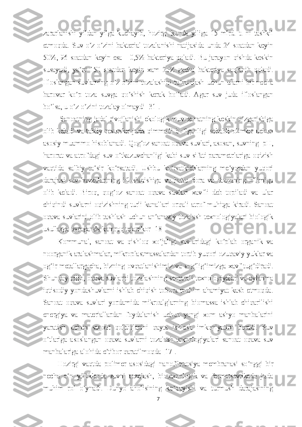 zararlanishi   yildan   yilga   kuchayib,   hozirgi   kunda   yiliga   15   mlrd.   t.   ni   tashkil
etmoqda.   Suv   o z-o zini   bakterial   tozalanishi   natijasida   unda   24   soatdan   keyinʼ ʼ
50%,   96   soatdan   keyin   esa   -   0,5%   bakteriya   qoladi.   Bu   jarayon   qishda   keskin
susayadi,   ya ni   150   soatdan   keyin   xam   20%   gacha   bakteriya   saqlanib   qoladi.	
ʼ
Ifloslangan   suvlarning   o z-o zini   tozalashini   ta minlash   uchun   ularni   bir   necha	
ʼ ʼ ʼ
barovar   ko p   toza   suvga   qo shish   kerak   bo`ladi.   Agar   suv   juda   ifloslangan	
ʼ ʼ
bo lsa, u o z-o zini tozalay olmaydi [31].	
ʼ ʼ ʼ
  Sanoatning jadal rivojlanishi ekologik muvozanatning keskin o zgarishiga	
ʼ
olib   keladi   va   tabiiy   resurslar   juda   qimmatli   bo lganligi   sababli   olimlar   uchun	
ʼ
asosiy muammo hisoblanadi. Qog oz sanoat oqava suvlari, asosan, suvning  pH,	
ʼ
harorat va atrofdagi suv o tkazuvchanligi kabi suv sifati parametrlariga oqizish	
ʼ
vaqtida   salbiy   ta sir   ko rsatadi.   Ushbu   ko rsatkichlarning   me yordan   yuqori	
ʼ ʼ ʼ ʼ
darajasi   suv   havzalarining   ifloslanishiga   va   hatto   flora   va   faunaning   o limiga	
ʼ
olib   keladi.   Biroq,   qog oz   sanoat   oqava   suvlari   xavfli   deb   topiladi   va   ular	
ʼ
chiqindi   suvlarni   oqizishning   turli   kanallari   orqali   atrof-muhitga   kiradi.   Sanoat
oqava suvlarini olib tashlash uchun an anaviy tozalash texnologiyalari biologik	
ʼ
usullarga qaraganda kamroq tejamkor [18].
Kommunal,   sanoat   va   qishloq   xo jaligi   suvlaridagi   ko plab   organik   va
ʼ ʼ
noorganik aralashmalar, mikroplastmassalardan tortib yuqori ozuqaviy yuklar va
og ir  metallargacha, bizning ovqatlanishimiz  va sog lig imizga xavf  tug diradi.	
ʼ ʼ ʼ ʼ
Shunday qilib, oqava suvlarni tozalashning samarali texnologiyalari va aylanma
iqtisodiy  yondashuvlarni  ishlab   chiqish  tobora  muhim   ahamiyat   kasb   etmoqda.
Sanoat   oqava   suvlari   yordamida   mikroalglarning   biomassa   ishlab   chiqarilishi
energiya   va   materiallardan   foydalanish   uchun   yangi   xom   ashyo   manbalarini
yaratish   uchun   sanoat   qoldiqlarini   qayta   ishlash   imkoniyatini   beradi.   Suv
o tlariga   asoslangan   oqava   suvlarni   tozalash   texnologiyalari   sanoat   oqava   suv
ʼ
manbalariga alohida e tibor qaratilmoqda	
ʼ   [ 17].  
Hozirgi   vaqtda   polimer   asosidagi   nanofiltratsiya   membranasi   so nggi   bir	
ʼ
necha   o n   yilliklarda   suvni   tozalash,   biotexnologik   va   farmatsevtikada   juda	
ʼ
muhim   rol   o ynadi.   Dunyo   aholisining   ko payishi   va   turmush   darajasining	
ʼ ʼ
7 