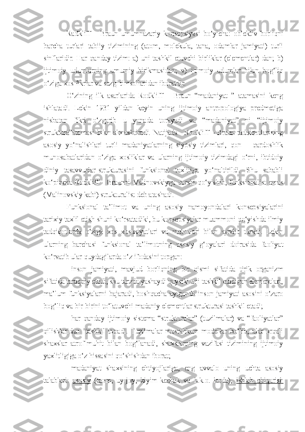 Radkliff   –   Braun   umumnazariy   konsepsiyasi   bo‘yicha:   ob’ektiv   borliqni
barcha   turlari   tabiiy   tizimining   (atom,   molekula,   tana,   odamlar   jamiyati)   turli
sinflaridir.   Har   qanday   tizim:   a)   uni   tashkil   etuvchi   birliklar   (elementlar)   dan;   b)
ijtimoiy   udumlarning   umumiy   birikmasidan;   v)   ijtimoiy   udumlar   bilan   bog‘liq
o‘ziga xos fikrlar va sezgi timsollaridan iboratdir. 
O‘zining   ilk   asarlarida   Rodkliff   –   Braun   “madaniyat   ”   atamasini   keng
ishlatadi.   Lekin   1931   yildan   keyin   uning   ijtimoiy   antropologiya   predmetiga
nisbatan   fikri   o‘zgarib   u   yanada   torayadi   va   “madaniyat”   ni   “ijtimoiy
struktura”atamasi  bilan almashtiradi. Natijada     Rodkliff – Braun tadqiqotlarining
asosiy   yo‘nalishlari   turli   madaniyatlarning   siyosiy   tizimlari,   qon   –   qardoshlik
munosabatlaridan   o‘ziga   xosliklar   va   ularning   ijtimoiy   tizimdagi   o‘rni,   ibtidoiy
diniy   tasavvurlar-strukturasini   funksional   taxliliga   yo‘naltirildi.   Shu   sababli
ko‘pincha Rodkliff – Braunni Malinovskiyga qarshi qo‘yishib, funksionalist emas
(Malinovskiy kabi) strukturalist deb atashadi. 
Funksional   ta’limot   va   uning   asosiy   namoyondalari   konsepsiyalarini
tarixiy taxlil etish shuni ko‘rsatadiki, bu konsepsiyalar muammoni qo‘yishda ilmiy
tadqiqotlarda   o‘ziga   xos   xususiyatlari   va   metodlari   bilan   ajralib   turadi.   Lekin
ularning   barchasi   funksional   ta’limotning   asosiy   g‘oyalari   doirasida   faoliyat
ko‘rsatib ular quydagilarda o‘z ifodasini topgan:
- inson   jamiyati,   mavjud   borliqning   bir   qismi   sifatida   tirik   organizm
sifatida taraqqiy etadi, shu tarzda yashaydi qaysiki uni tashkil etadigan elementlari,
ma’lum   funksiyalarni   bajaradi,   boshqacha   aytganda   inson   jamiyati   asosini   o‘zaro
bog‘liq va bir-birini to‘latuvchi madaniy elementlar strukturasi tashkil etadi;
- har   qanday   ijtimoiy   sistema   “strukturalar”   (tuzilmalar)   va   “faoliyatlar”
qilishlaridan     tashkil   topadi.   Tuzilmalar   mustahkam   modellar   bo‘lib,   ular   orqali
shaxslar   atrof-muhit   bilan   bog‘lanadi,   shaxslarning   vazifasi   tizimining   ijtimoiy
yaxlitligiga o‘z hissasini qo‘shishdan iborat;
- madaniyat   shaxsining   ehtiyojlariga,   eng   avvalo   uning   uchta   asosiy
talablari:   asosiy   (taom,   uy-joy,   kiyim-kechak   va   h.k.o.   larda),   ishlab   chiqarish 