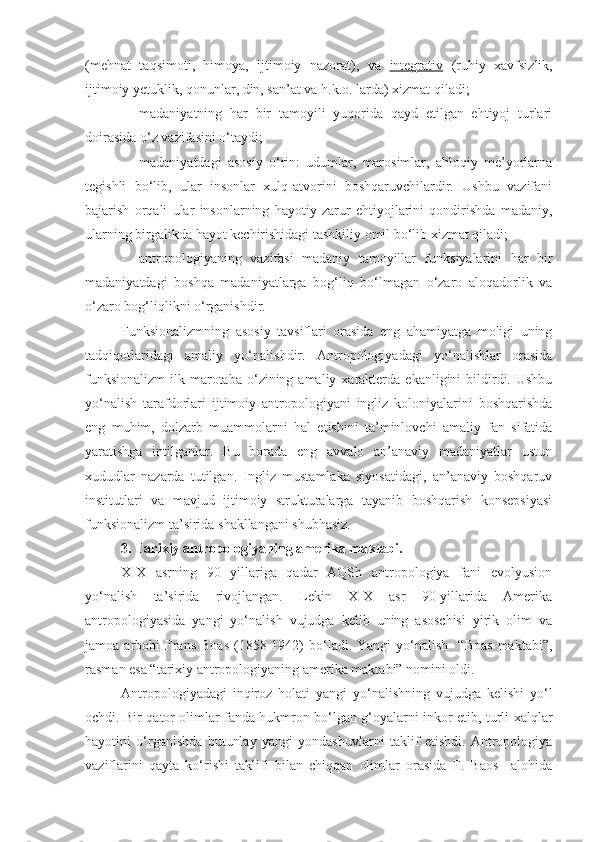 (mehnat   taqsimoti,   himoya,   ijtimoiy   nazorat),   va   integrativ   (ruhiy   xavfsizlik,
ijtimoiy yetuklik, qonunlar, din, san’at va h.k.o. larda) xizmat qiladi;
- madaniyatning   har   bir   tamoyili   yuqorida   qayd   etilgan   ehtiyoj   turlari
doirasida o‘z vazifasini o‘taydi;
- madaniyatdagi   asosiy   o‘rin:   udumlar,   marosimlar,   ahloqiy   me’yorlarna
tegishli   bo‘lib,   ular   insonlar   xulq-atvorini   boshqaruvchilardir.   Ushbu   vazifani
bajarish   orqali   ular   insonlarning   hayotiy   zarur   ehtiyojlarini   qondirishda   madaniy,
ularning birgalikda hayot kechirishidagi tashkiliy omil bo‘lib xizmat qiladi;
- antropologiyaning   vazifasi   madaniy   tamoyillar   funksiyalarini   har   bir
madaniyatdagi   boshqa   madaniyatlarga   bog‘liq   bo‘lmagan   o‘zaro   aloqadorlik   va
o‘zaro bog‘liqlikni o‘rganishdir. 
Funksionalizmning   asosiy   tavsiflari   orasida   eng   ahamiyatga   moligi   uning
tadqiqotlaridagi   amaliy   yo‘nalishdir.   Antropologiyadagi   yo‘nalishlar   orasida
funksionalizm  ilk  marotaba  o‘zining amaliy  xarakterda  ekanligini   bildirdi. Ushbu
yo‘nalish   tarafdorlari   ijtimoiy   antropologiyani   ingliz   koloniyalarini   boshqarishda
eng   muhim,   dolzarb   muammolarni   hal   etishini   ta’minlovchi   amaliy   fan   sifatida
yaratishga   intilganlar.   Bu   borada   eng   avvalo   an’anaviy   madaniyatlar   ustun
xududlar   nazarda   tutilgan.   Ingliz   mustamlaka   siyosatidagi,   an’anaviy   boshqaruv
institutlari   va   mavjud   ijtimoiy   strukturalarga   tayanib   boshqarish   konsepsiyasi
funksionalizm ta’sirida shakllangani shubhasiz.
3. Tarixiy antropologiyaning amerika maktabi.
XIX   asrning   90   yillariga   qadar   AQSh   antropologiya   fani   evolyusion
yo‘nalish   ta’sirida   rivojlangan.   Lekin   XIX   asr   90-yillarida   Amerika
antropologiyasida   yangi   yo‘nalish   vujudga   kelib   uning   asoschisi   yirik   olim   va
jamoa  arbobi   Frans   Boas   (1858-1942)   bo‘ladi.  Yangi  yo‘nalish    “Boas   maktabi”,
rasman esa “tarixiy antropologiyaning amerika maktabi” nomini oldi. 
Antropologiyadagi   inqiroz   holati   yangi   yo‘nalishning   vujudga   kelishi   yo‘l
ochdi. Bir qator olimlar fanda hukmron bo‘lgan g‘oyalarni inkor etib, turli xalqlar
hayotini   o‘rganishda   butunlay   yangi   yondashuvlarni   taklif   etishdi.   Antropologiya
vaziflarini   qayta   ko‘rishi   taklifi   bilan   chiqqan   olimlar   orasida   F.   Baos     alohida 