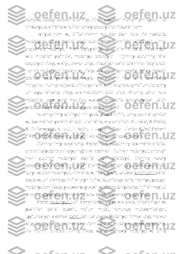 patriarxat   turdagi   qardoshlik  tizimiga   o‘tishi   kuzatilishi   mumkinligini   aytadi.   Har
bir vaziyatda sin’chikovlik bilan tarixiy taraqqiyotlar o‘tkazish lozim.
Evolyusionizm   va   diffuzionizmni   rad   etar   ekan   Baos   o‘z   navbatida
madaniyatni   tarixiy   metodi   orqali   tadqiq   qilish   lozimligini   ta’kidlaydi.   Uning
anglashicha   madaniyat   –   inson   ulg‘ayishi   va   qabul   qilishi   borasida   o‘zlashtirgan
xalq   modellari   yig‘indisi,   madaniyat   taraqqiyoti   –   ijtimoiy   guruhning   ichki
taraqqiyoti o‘ziga xosligi, qisman uniga o‘tkazilgan tashqi ta’sir bilan belgilanadi.
Har   bir   madaniyatni   betakror   va   o‘ziga   xos   deb   bilgan   amerika   tarixiy   maktabi
tarafdori   madaniyatning   eng   mayda   elementlarini   ham   to‘liq   tasvirlashga
intilganlar. Buning natijasida to‘plangan ko‘p sonli rang-barang ma’lumotlar tabiiy
uni   qayta   ishlashda   o‘ziga   xos   metodlarini   talab   qiladi.   Shuning   uchun   Baos
maktabida   qator   yangi   metodlar,   xususan   etnografik   kartografiyalash   uslubi
yaratilib u keyinchalik antropologiyada keng qo‘llanildi.
Baosning   ilmiy   salohiyati   nihoyatda   yuksak   bo‘lib,   uning   qator   shogirdlari
va davomchilari yetishib chiqadi. Ular ichida eng taniqlilari: K.Uissler, A.Kreber,
A. Goldenvayzer, R. Loui, P. Radin, L. Uaytlar bo‘lgan. Ulardan Alfred Kreberni
(1876-1960) shubhasiz eng qat’iyatli izdoshlardan deb atash mumkin.
O‘zining   ilmiy   qarashlarida   Kreber   Baos   maktabining   davomchisi   sifatida:
antropologiya (antropologiyaning) bosh predmeti – bu inson madaniyati, aniqrog‘i
inson   guruhlari   madaniyati   ekanligi   izchil   ta’kidlaydi.   O‘zining   nazariy
qarashlarini   olim   “Antropologiya”   (1912)   asarida   tariflaydi.   Uning   yozishicha
dunyo xalqlari madaniyati, o‘tmishda va hozir, yaxlit, uzluksiz   kontiniumli   tashkil
etsada va uni qismlarga bo‘lish qiyin bo‘lsa-da, an’anaga ko‘ra insoniyat yaratgan
madaniyatlarni ikkiga yozuvsiz va yozuvli xalqlar madaniyatlariga bo‘lish mavjud.
Antropologiya ulardan birinchisini, tarix fan esa ikkinchisini tadqiq qiladi.
Kreber   madaniyati:   turli   elementlardan   o‘ziga   xos   tarzda   birlashtirilgan   va
yaxlitlikni   tashkil   etuvchi,   ma’lum   model,   namunaga   mujassamlashgan,
uyg‘unlashgan   sistemasi   tizimi   deb   tushungan.   Madaniyat   formasi   unga   mansub
stilga bog‘liq bo‘lib, bu insonlarni  o‘zini  tutishda,  moddiy madaniyat  ashyolarida
o‘z   muhrini   qoldiradi.   Uning   o‘ziga   xosligi   ma’naviy   madaniyat   va   uning 