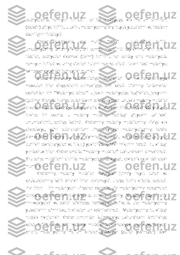 qadriyatlarida   namoyon   bo‘ladi.   Har   bir   madniyatga   xos   ma’lum   dominant
(etakchi)  g‘oya bo‘lib, u ushbu  madaniyatning eng buyuk yutuqlarini  va betakror
ekanlligini ifodalaydi. 
Kreber   nazariyasida   eng   muhim   “ Etos”   –   tushunchasi   bo‘lib,
umadaniyatning   umumiy   sifati,   uni   qamrab   olgan   hidi   deyish   mumkin.   Etos   –
ideallar,   qadriyatlar   sistemasi   (tizimi)   bo‘lib   u   har   qanday   aniq   madaniyatda
namoyon  bo‘ladi   va   uning   a’zolari   hulqini   nazorat   qiladi.   Etosni   ideal   madaniyat
kvintessensiyasi deb ham aytish mumkin.
Kreberning   nazariy   muammolariga     qiziqishlari     uni     sof-antropologiya
mavzulari   bilan   chegaralanib   qolmasligiga   olib   keladi.   O‘zining   fundamental
asarlaridan   biri   “Madaniyat   tabiati”   u   jaxon   madaniyatiga   bag‘ishlab,   jarayonni
Qadimgi Sharqda hozirga qadar davom etib kelayotgan uzluksiz madaniy modellar
bosqichi  sifatida tasvirlaydi.  Keyinchalik K. Klakxon bilan hamkorlikda yozilgan
boshqa   bir   asarida   u   madaniy   modellar   haqidagi   g‘oyasini   uzil-kesil
umumlashtirib,   tartibga   keltirdi.   Kreberning   madaniy   modellarning   o‘ziga   xos
abstraksiya,   ya’ni   tadqiqotchilarni   o‘rganilayotgan   madaniyatlarning   barcha
elementlarini   (siyosiy   tuzilishi,   kiyimlari,   taomlari,   san’at   asarlari,   uy-joylar
qurilishi  texnalogiyalari va h.k.o.) yaxlitlikda ko‘rish imkonini  beradi. Bu xildagi
yondashuv   bilan   Kreber   amalda   “madaniy   modellar”   tushunchasini   almashtiradi.
Shu   tariqa   modellarni   alohida   madaniyatlarning   suyagi,   arxitapik   asosi   deb   atash
mumkin.
Kreberning   madaniy   modellar   nazariyasi   ijtimriy   hayot   turlari   va
strukturalarning   kelib   chiqishi   bilan   qiziqmaydi.   Ularga   borliq   sifatida   qaraladi.
Biz   biror   –   bir   madaniyatni   o‘rganar   ekanmiz,   o‘z   madaniyatimiz   paragmalari
doirasida,   etnotsentrizm   pozitsiyasida   qolishimiz   tabiiy.   Madaniyat   hayoti   ichki
innovatsiyalari   va   tashqi   ta’sirlarga   beriluvchan   bo‘lsa-da   ular   madaniyatning
yuksalishini  ta’minlasa,  boshqalari  uni  sekinlashtiradi.    Madaniyatning bu xildagi
notekis   rivojlanishi   Kreber   tomonidan   kulminatsiya   tushunchasini   kiritilishiga
sabab   bo‘lib,   unda   turli   madaniy   modellar   kombinatsiyasi   eng   muvaffaqiyatli
chiqib,   madaniyatning   ma’lum   sohalari   yuksalgan   (gullab   yashnagan)   davri 