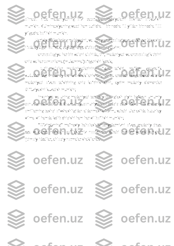 olinadi.   Bitta   madaniyatning   o‘zi   qator   kulminatsiyalarni   boshdan   o‘tkazishi
mumkin. Kulminatsiyaning vaqti ham turlicha – bir necha 10 yildan bir necha 100
yilgacha bo‘lishi mumkin.
Tarixiy maktabning mohiyatini, va uning antropologiyaga qo‘shgan hissasini
ifodalaydigan bo‘lsak, quydagilarga e’tibor bermoq lozim:
- antropologiya har bir xalqni alohida, tili, madaniyati va antropologik tipini
aniq va har tomonlama (mukammal)o‘rganishi kerak;
-   turli   xalqlar   madaniyatlarining   o‘zaro   ta’siri,   ma’lum   geografik
xududlaridagi   madaniy   birlikni   shakllanishini;   ushbu   areallar   chegarasida   xalqlar
madaniyati   o‘zaro   ta’sirining   aniq   ko‘rinishlarini,   ayrim   madaniy   elementlar
diffuziyasini kuzatish mumkin;
-   insoniyat   va   uning   madaniyati   taraqqiyoti   anglash   qiyin   bo‘lgan   umumiy
qonunlar asosida bo‘ladi: umumiy qonuniyatlarni tadqiq qilish davomida madaniy
omillarning tashqi o‘xshashligidan aldanmaslik lozim, sababi  ular aslida butunlay
xilma-xil hamda kelib chiqishi ham har xil bo‘lishi mumkin;
-   “O‘zimizning”   ma’naviy   baholash   kriteriyalarmizni   o‘zga   madaniy   tipga
ega   xalqlarga   nisbatan   qo‘llashimiz   noo‘rindir,   sababi   har   bir   xalqda   tarixian
ijtimoiy ideallar, ahloqiy normalar shakllanadi. 