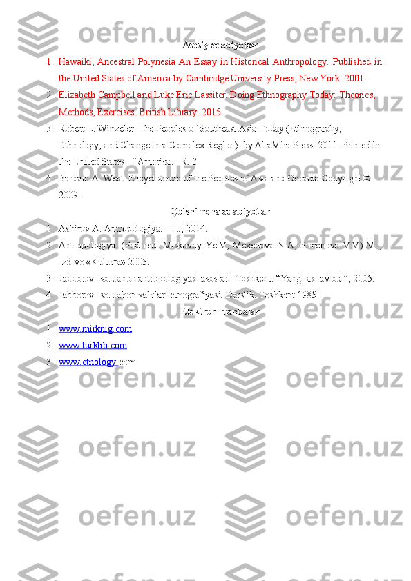 Asosiy adabiyotlar
1. Hawaiki,  Ancestral   Polynesia   An Essay   in  Historical   Anthropology .   Published   in
the United States of America by Cambridge University Press, New York .  2001 .
2. Elizabeth Campbell and Luke Eric Lassiter. Doing Ethnography Today:  Theories, 
Methods, Exercises.   British Library. 2015 .
3. Robert L. Winzeler.  The Peoples of Southeast Asia Today (Ethnography, 
Ethnology, and Change in a Complex Region).  by AltaMira Press. 2011 . Printed in
the United States of America .   –R. 3.
4. Barbara A. West .  Encyclopedia of the Peoples of Asia and Oceania   Copyright © 
2009 .
Qo‘shimcha adabiyotlar
1. Ashirov A. Antropologiya. –T.., 2014.
2. Antropologiya.   (Pod   red.   Miskovoy   Ye.V,   Mexedova   N.A,   Pimenova   V.V ) -M..,
Izd-vo «Kultura» 2005.
3. Jabborov Iso. Jahon antropologiyasi asoslari. Toshkent. “Yangi asr avlodi”, 2005.
4. Jabborov Iso. Jahon xalqlari etnografiyasi.  Darslik. Toshkent.1985
E lektron manbalar
1. www.    mirknig.com   
2. www.turklib.com   
3. www.etnology.    com 