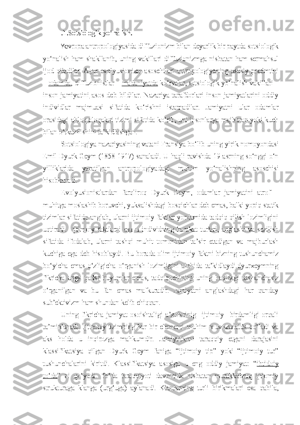 .1.Sotsiologik yo‘nalish .  
Ye vropa antropologiyasida diffuzionizm bilan deyarlik bir paytda sotsiologik
yo‘nalish ham  shakllanib, uning vakillari  diffuzionizmga nisbatan  ham sermahsul
ijod qiladilar. Agar evolyusionizm asoschilari antropologiyaning asosiy predmtini
–  odamda , diffuzionistlar –  madaniyatda  ko‘rsalar, sotsiologik yo‘nalish vakillari –
inson  jamiyatini   asos   deb  bildilar.  Nazariya  tarafdorlari  inson   jamiyatlarini  oddiy
individlar   majmuasi   sifatida   ko‘rishni   istamadilar.   Jamiyatni   ular   odamlar
orasidagi ahloq aloqalari tizimi sifatida ko‘rib, uni insonlarga majburan yoki kuch
bilan o‘tkazilishini ta’kidlashgan.
Sotsiologiya nazariyasining vatani Fransiya bo‘lib uning yirik nomoyondasi
Emil Dyurk Geym (1858-1917) sanaladi. U haqli ravishda 19 asrning so‘nggi o‘n
yilliklarida   yaratilgan   antropologiyadagi   muhim   yo‘nalishning   asoschisi
hisoblanadi.
Evolyusionistlardan   farqliroq   Dyurk   Geym,   odamlar   jamiyatini   atrof   –
muhitga moslashib boruvchi, yuksalishdagi bosqichlar deb emas, balki yopiq statik
tizimlar sifatida anglab, ularni ijtimoiy faktlar yordamida tadqiq qilish lozimligini
uqtiradi.     Ijtimoiy   faktlarni   esa   u   individning   harakat   turlari,   anglashi   va   sezilish
sifatida   ifodalab,   ularni   tashqi   muhit   tomonidan   ta’sir   etadigan   va   majburlash
kuchiga ega deb hisoblaydi. Bu borada olim ijtimoiy faktni bizning tushunchamiz
bo‘yicha   emas   o‘zligicha   o‘rganish   lozimligini   alohida   ta’kidlaydi.dyurxeymning
fikricha   unga   qadar   buyumlar   emas,   tadqiqochining   uning   haqidagi   tushunchasiz
o‘rganilgan   va   bu   fan   emas   mafkuradir.   Jamiyatni   anglashdagi   har   qanday
sub’ektivizm ham shundan kelib chiqqan.
Uning   fikricha   jamiyat   osoishtaligi   a’zolarinig     ijtimoiy     birdamligi   orqali
ta’minlanadi.   Ijtimoiy   tizimning   har   bir   elementi   muhim   muvozanatda   bo‘ladi   va
aks   holda   u   inqirozga   mahkumdir.   Jamiyatlarni   taraqqiy   etgani   darajasini
klassifikatsiya   qilgan   Dyurk   Geym   faniga   “ijtimoiy   tip”   yoki   “ijtimoiy   tur”
tushunchalarini   kiritdi.   Klassifikatsiya   asosiga   u   eng   oddiy   jamiyat:   “ ibtidoiy
to‘da ”   ni   qo‘yadi.   To‘da   taraqqiyoti   davomida   nisbatan   murakkabroq   ijtiomiy
strukturaga   klanga   (urg‘uga)   aylanadi.   Klanlarning   turli   birikmalari   esa   qabila, 