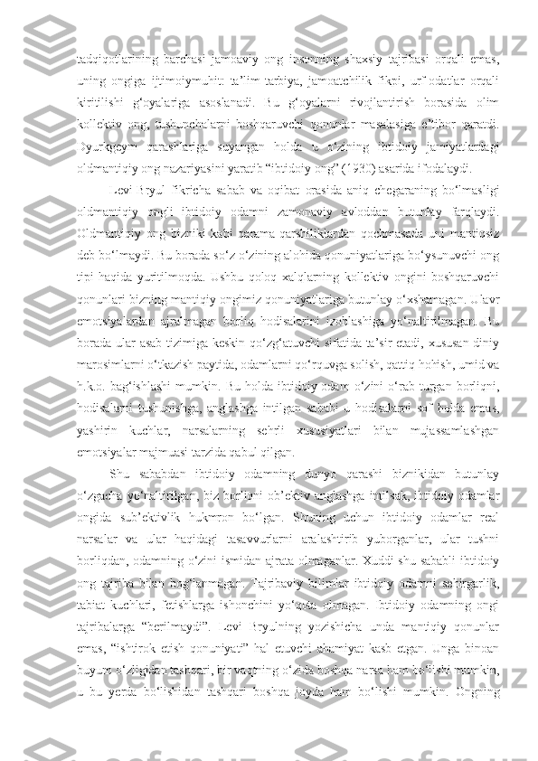 tadqiqotlarining   barchasi   jamoaviy   ong   insonning   shaxsiy   tajribasi   orqali   emas,
uning   ongiga   ijtimoiymuhit:   ta’lim-tarbiya,   jamoatchilik   fikpi,   urf-odatlar   orqali
kiritilishi   g‘oyalariga   asoslanadi.   Bu   g‘oyalarni   rivojlantirish   borasida   olim
kollektiv   ong,   tushunchalarni   boshqaruvchi   qonunlar   masalasiga   e’tibor   qaratdi.
Dyurkgeym   qarashlariga   suyangan   holda   u   o‘zining   ibtidoiy   jamiyatlardagi
oldmantiqiy ong nazariyasini yaratib “ibtidoiy ong” (1930) asarida ifodalaydi.
Levi-Bryul   fikricha   sabab   va   oqibat   orasida   aniq   chegaraning   bo‘lmasligi
oldmantiqiy   ongli   ibtidoiy   odamni   zamonaviy   avloddan   butunlay   farqlaydi.
Oldmantiqiy   ong   bizniki   kabi   qarama-qarshiliklardan   qochmasada   uni   mantiqsiz
deb bo‘lmaydi. Bu borada so‘z o‘zining alohida qonuniyatlariga bo‘ysunuvchi ong
tipi   haqida   yuritilmoqda.   Ushbu   qoloq   xalqlarning   kollektiv   ongini   boshqaruvchi
qonunlari bizning mantiqiy ongimiz qonuniyatlariga butunlay o‘xshamagan. Ulavr
emotsiyalardan   ajralmagan   borliq   hodisalarini   izohlashiga   yo‘naltirilmagan.   Bu
borada ular  asab  tizimiga keskin qo‘zg‘atuvchi  sifatida ta’sir  etadi, xususan  diniy
marosimlarni o‘tkazish paytida, odamlarni qo‘rquvga solish, qattiq hohish, umid va
h.k.o.  bag‘ishlashi   mumkin.   Bu   holda  ibtidoiy  odam   o‘zini   o‘rab   turgan   borliqni,
hodisalarni   tushunishga,   anglashga   intilgan   sababi   u   hodisalarni   sof   holda   emas,
yashirin   kuchlar,   narsalarning   sehrli   xususiyatlari   bilan   mujassamlashgan
emotsiyalar majmuasi tarzida qabul qilgan.
Shu   sababdan   ibtidoiy   odamning   dunyo   qarashi   biznikidan   butunlay
o‘zgacha  yo‘naltirilgan, biz borliqni  ob’ektiv anglashga  intilsak, ibtidoiy odamlar
ongida   sub’ektivlik   hukmron   bo‘lgan.   Shuning   uchun   ibtidoiy   odamlar   real
narsalar   va   ular   haqidagi   tasavvurlarni   aralashtirib   yuborganlar,   ular   tushni
borliqdan, odamning o‘zini ismidan ajrata olmaganlar. Xuddi shu sababli ibtidoiy
ong   tajriba   bilan   bog‘lanmagan.   Tajribaviy   bilimlar   ibtidoiy   odamni   sehirgarlik,
tabiat   kuchlari,   fetishlarga   ishonchini   yo‘qota   olmagan.   Ibtidoiy   odamning   ongi
tajribalarga   “berilmaydi”.   Levi   Bryulning   yozishicha   unda   mantiqiy   qonunlar
emas,   “ishtirok   etish   qonuniyati”   hal   etuvchi   ahamiyat   kasb   etgan.   Unga   binoan
buyum o‘zligidan tashqari, bir vaqtning o‘zida boshqa narsa ham bo‘lishi mumkin,
u   bu   yerda   bo‘lishidan   tashqari   boshqa   joyda   ham   bo‘lishi   mumkin.   Ongning 