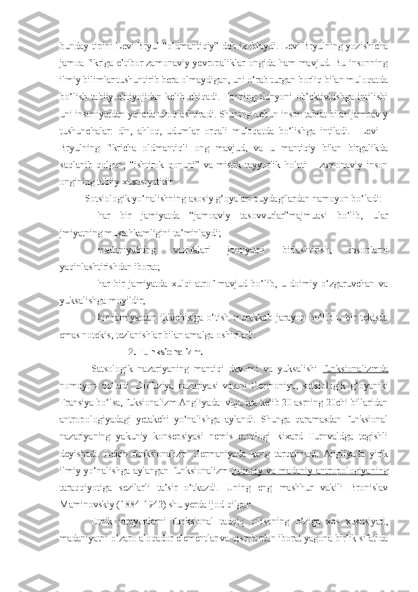 bunday tipini Levi-Bryul “oldmantiqiy” deb izohlaydi. Levi Bryulning yozishicha
jamoa fikriga e’tibor  zamonaviy yevropaliklar  ongida ham  mavjud. Bu insonning
ilmiy bilimlar tushuntirib bera olmaydigan, uni o‘rab turgan borliq bilan muloqatda
bo‘lish   tabiiy   ehtiyojidan   kelib   chiqadi.   Fanning   dunyoni   ob’ektivlashga   intilishi
uni insoniyatdan yanada uzoqlashtiradi. Shuning uchun inson tabiat bilan jamoaviy
tushunchalar:   din,   ahloq,   udumlar   orqali   muloqatda   bo‘lishga   intiladi.     Levi   –
Bryulning   fikricha   oldmantiqli   ong   mavjud,   va   u   mantiqiy   bilan   birgalikda
saqlanib   qolgan,   “ishtirok   qonuni”   va   mistik   tayyorlik   holati   –   zamonaviy   inson
ongining tabiiy xususiyatidir.
Sotsiologik yo‘nalishning asosiy g‘oyalari quydagilardan namoyon bo‘ladi:
- har   bir   jamiyatda   “jamoaviy   tasovvurlar”majmuasi   bo‘lib,   ular
jmiyatning mustahkamligini ta’minlaydi;
- madaniyatning   vazifalari   jamiyatni   birlashtirish,   insonlarni
yaqinlashtirishdan iborat; 
- har   bir   jamiyatda   xulqi   atrof   mavjud   bo‘lib,   u   doimiy   o‘zgaruvchan   va
yuksalishga moyildir; 
- bir   jamiyatdan   ikkichisiga   o‘tish   murakkab   jarayon   bo‘lib   u   bir   tekisda
emas notekis, tezlanishlar bilan amalga oshiriladi. 
               2. Funksionalizm. 
Satsologik   nazariyaning   mantiqi   davomi   va   yuksalishi   funksionalizmda
nomoyon   bo‘ladi.   Diffuziya   nazariyasi   vatani   Germoniya,   sotsiologik   g‘oyaniki
Fransiya bo‘lsa, fuksionalizm Angliyada  vujudga kelib 20 asrning 20chi billaridan
antropologiyadagi   yetakchi   yo‘nalishga   aylandi.   Shunga   qaramasdan   funksional
nazariyaning   yakuniy   konsepsiyasi   nemis   etnologi   Rixard   Turnvaldga   tegishli
deyishadi.   Lekin   funksionalizm   Germaniyada   keng   tarqalmadi.   Angliyada   yirik
ilmiy yo‘nalishga aylangan funksionalizm   ijtimoiy va madaniy antropologiyaning
taraqqiyotiga   sezilarli   ta’sir   o‘tkazdi.   Uning   eng   mashhur   vakili   Bronislav
Maminovskiy (1884-1942) shu yerda ijod qilgan. 
Etnik   jarayonlarni   funksional   tadqiq   qilishning   o‘ziga   xos   xususiyati,
madaniyatni o‘zaro aloqador elementlar va qismlardan iborat yagona birlik sifatida 