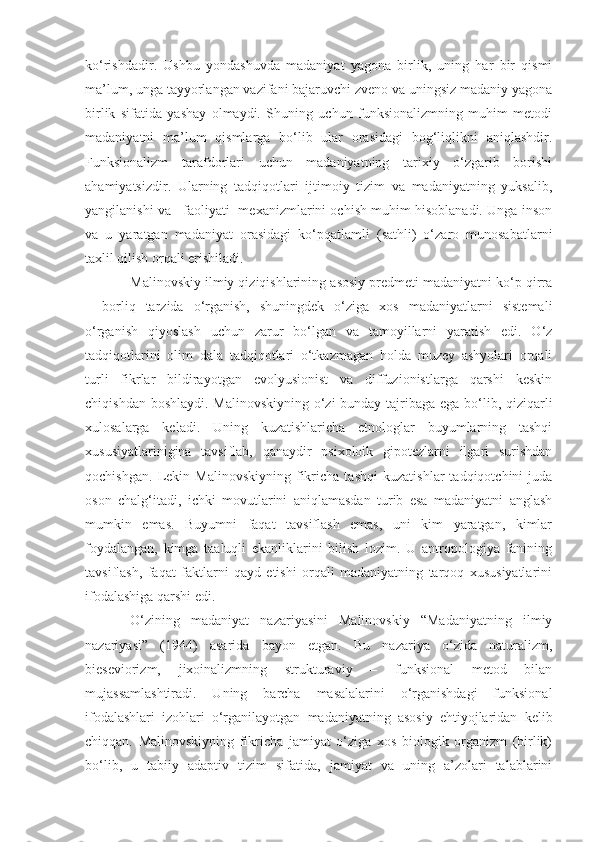 ko‘rishdadir.   Ushbu   yondashuvda   madaniyat   yagona   birlik,   uning   har   bir   qismi
ma’lum, unga tayyorlangan vazifani bajaruvchi zveno va uningsiz madaniy yagona
birlik   sifatida   yashay   olmaydi.   Shuning   uchun   funksionalizmning   muhim   metodi
madaniyatni   ma’lum   qismlarga   bo‘lib   ular   orasidagi   bog‘liqlikni   aniqlashdir.
Funksionalizm   tarafdorlari   uchun   madaniyatning   tarixiy   o‘zgarib   borishi
ahamiyatsizdir.   Ularning   tadqiqotlari   ijtimoiy   tizim   va   madaniyatning   yuksalib,
yangilanishi va   faoliyati  mexanizmlarini ochish muhim hisoblanadi. Unga inson
va   u   yaratgan   madaniyat   orasidagi   ko‘pqatlamli   (sathli)   o‘zaro   munosabatlarni
taxlil qilish orqali erishiladi. 
Malinovskiy ilmiy qiziqishlarining asosiy predmeti madaniyatni ko‘p qirra
–   borliq   tarzida   o‘rganish,   shuningdek   o‘ziga   xos   madaniyatlarni   sistemali
o‘rganish   qiyoslash   uchun   zarur   bo‘lgan   va   tamoyillarni   yaratish   edi.   O‘z
tadqiqotlarini   olim   dala   tadqiqotlari   o‘tkazmagan   holda   muzey   ashyolari   orqali
turli   fikrlar   bildirayotgan   evolyusionist   va   diffuzionistlarga   qarshi   keskin
chiqishdan boshlaydi. Malinovskiyning o‘zi  bunday tajribaga ega bo‘lib, qiziqarli
xulosalarga   keladi.   Uning   kuzatishlaricha   etnologlar   buyumlarning   tashqi
xususiyatlarinigina   tavsiflab,   qanaydir   psixoloik   gipotezlarni   ilgari   surishdan
qochishgan.   Lekin   Malinovskiyning   fikricha   tashqi   kuzatishlar   tadqiqotchini   juda
oson   chalg‘itadi,   ichki   movutlarini   aniqlamasdan   turib   esa   madaniyatni   anglash
mumkin   emas.   Buyumni   faqat   tavsiflash   emas,   uni   kim   yaratgan,   kimlar
foydalangan,   kimga   taaluqli   ekanliklarini   bilish   lozim.   U   antropologiya   fanining
tavsiflash,   faqat   faktlarni   qayd   etishi   orqali   madaniyatning   tarqoq   xususiyatlarini
ifodalashiga qarshi edi. 
O‘zining   madaniyat   nazariyasini   Malinovskiy   “Madaniyatning   ilmiy
nazariyasi”   (1944)   asarida   bayon   etgan.   Bu   nazariya   o‘zida   naturalizm,
bieseviorizm,   jixoinalizmning   strukturaviy   –   funksional   metod   bilan
mujassamlashtiradi.   Uning   barcha   masalalarini   o‘rganishdagi   funksional
ifodalashlari   izohlari   o‘rganilayotgan   madaniyatning   asosiy   ehtiyojlaridan   kelib
chiqqan.   Malinovskiyning   fikricha   jamiyat   o‘ziga   xos   biologik   organizm   (birlik)
bo‘lib,   u   tabiiy   adaptiv   tizim   sifatida,   jamiyat   va   uning   a’zolari   talablarini 