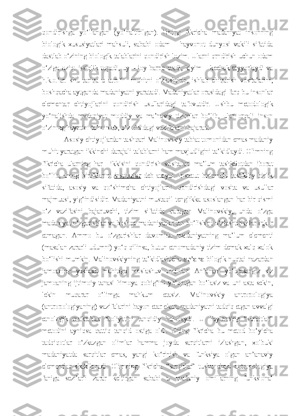 qondirishga   yo‘llangan   (yo‘naltirilgan).   Uning   fikricha   madaniyat   insonning
biologik   xususiyatlari   mahsuli,   sababi   odam   –   hayvonot   dunyosi   vakili   sifatida
dastlab o‘zining biologik talablarini qondirish lozim. Ularni qrndirish uchun odam
o‘ziga   oziq:   issiqlik   topadi,   uy   –   joy   barpo   etadi,   kiyim   –   kechak   tayyorlaydi   va
h.k.o.lar.   shu   tariqa   u   atrof   –   muhitni   o‘zlashtirib,   ishlab   chiqarish   vositalarini,
boshqacha aytganda madaniyatni yaratadi. Madaniyatlar orasidagi farq bu insonlar
elementar   ehtiyojlarini   qondirish   usullaridagi   tafovutdir.   Ushbu   metodologik
yo‘nalishda   madaniyat   moddiy   va   ma’naviy   tizimlar   bo‘lib,   ular   orqali   inson
o‘zining hayotini ta’minlab, o‘z oldidagi vazifalarni bajaradi.
Asosiy ehtiyojlardan tashqari Malinovskiy tabiat tomonidan emas madaniy
muhit yaratgan ikkinchi darajali talablarni ham mavjudligini ta’kidlaydi. Olimning
fikricha   ularning   har     ikkisini   qondirish   vositalari   ma’lum   tashkilotdan   iborat
bo‘lib,   uning   birliklarini   institutlar   deb   ataydi.   Instetut   birlamchi   tashkiliy   birlik
sifatida,   asosiy   va   qo‘shimcha   ehtiyojlarni   qondirishdagi   vosita   va   usullar
majmuasi,  yig‘indisidir.  Madaniyatni  mustaqil   tenglikka  asoslangan  har   bir  qismi
o‘z   vazifasini   bajaruvchi,   tizim   sifatida   qaragan   Malinovskiy,   unda   o‘zga
madaniyat o‘zgarishlar va boshqa madaniyatlardan bo‘lishini o‘zlashtirishlar inkor
etmagan.   Ammo   bu   o‘zgarishlar   davomida   madaniyatning   ma’lum   elementi
(masalan zararli udumni) yo‘q qilinsa, butun etnomadaniy tizim demak xalq xalok
bo‘lishi  mumkin. Malinovskiyning  ta’kidlashicha   an’ana   bilogik nuqtai  nazardan
jamoaning   yashash   muhitiga   moslashuv   omilidir.   An’anani   yo‘qotsangiz   siz
jamoaning   ijtimoiy   tanasi   himoya   qobig‘ini   yo‘qotgan   bo‘lasiz   va   uni   asta-sekin,
lekin   muqarar   o‘limga   mahkum   etasiz.   Malinovskiy   antropologiya
(antropologiyaning) vazifalarini bayon etar ekan, madaniyatni tadqiq etgan avvalgi
etnologik   maktablar   faoliyatini   tanqidiy   baholaydi.   U   Taylorning   “sarqitlar”
metodini   ayniqsa   qattiq   tanqid   ostiga   oldi.   Uning   fikricha   bu   metod   bo‘yicha
tadqiqotlar   o‘zkazgan   olimlar   hamma   joyda   sarqitlarni   izlashgan,   xolbuki
madaniyatda   sarqitlar   emas,   yangi   ko‘rinish   va   funksiya   olgan   an’anaviy
elementlar   shakllanadi.   Olimning   fikricha   “sarqitlar”   tushunchasi   antropologiya
faniga   sezilarli   zarar   keltirgan   sababi   u   madaniy   omillarning   funksional 