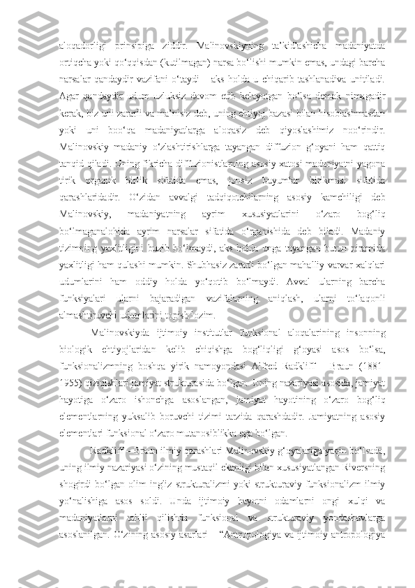 aloqadorligi   prinsipiga   ziddir.   Malinovskiyning   ta’kidlashicha   madaniyatda
ortiqcha yoki qo‘qqisdan (kutilmagan) narsa bo‘lishi mumkin emas, undagi barcha
narsalar   qandaydir   vazifani   o‘taydi   –   aks   holda   u   chiqarib   tashlanadiva   unitiladi.
Agar   qandaydir   udum   uzluksiz   davom   etib   kelayotgan   bo‘lsa   demak   nimagadir
kerak, biz uni zararli va ma’nisiz deb, uning ehtiyoj bazasi bilan hisoblashmasdan
yoki   uni   boo‘qa   madaniyatlarga   aloqasiz   deb   qiyoslashimiz   noo‘rindir.
Malinovskiy   madaniy   o‘zlashtirishlarga   tayangan   diffuzion   g‘oyani   ham   qattiq
tanqid qiladi. Uning fikricha diffuzionistlarning asosiy xatosi madaniyatni yagona
tirik   organik   birlik   sifatida   emas,   jonsiz   buyumlar   birikmasi   sifatida
qarashlaridadir.   O‘zidan   avvalgi   tadqiqotchilarning   asosiy   kamchiligi   deb
Malinovskiy,   madaniyatning   ayrim   xususiyatlarini   o‘zaro   bog‘liq
bo‘lmaganalohida   ayrim   narsalar   sifatida   o‘rganishida   deb   biladi.   Madaniy
tizimning   yaxlitligini   buzib   bo‘lmaydi,   aks   holda   unga   tayangan   butun   piramida
yaxlitligi ham qulashi mumkin. Shubhasiz zararli bo‘lgan mahalliy varvar xalqlari
udumlarini   ham   oddiy   holda   yo‘qotib   bo‘lmaydi.   Avval   ularning   barcha
funksiyalari   ularni   bajaradigan   vazifalarning   aniqlash,   ularni   to‘laqonli
almashtiruvchi udumlarini topish lozim. 
Malinovskiyda   ijtimoiy   institutlar   funksional   aloqalarining   insonning
biologik   ehtiyojlaridan   kelib   chiqishga   bog‘liqligi   g‘oyasi   asos   bo‘lsa,
funksionalizmning   boshqa   yirik   namoyondasi   Alfred   Radkliff   –   Braun   (1881-
1955) qiziqishlari jamiyat strukturasida bo‘lgan. Uning nazariyasi asosida, jamiyat
hayotiga   o‘zaro   ishonchga   asoslangan,   jamiyat   hayotining   o‘zaro   bog‘liq
elementlarning   yuksalib   boruvchi   tizimi   tarzida   qarashdadir.   Jamiyatning   asosiy
elementlari funksional o‘zaro mutanosiblikka ega bo‘lgan. 
Radkliff – Braun ilmiy qarashlari Malinovskiy g‘oyalariga yaqin bo‘lsada,
uning ilmiy nazariyasi o‘zining mustaqil ekanligi bilan xususiyatlangan Riversning
shogirdi   bo‘lgan   olim   ingliz   strukturalizmi   yoki   strukturaviy   funksionalizm   ilmiy
yo‘nalishiga   asos   soldi.   Unda   ijtimoiy   hayotni   odamlarni   ongi   xulqi   va
madaniyatlarni   tahlil   qilishda   funksional   va   strukturaviy   yondashuvlarga
asoslanilgan.  O‘zining asosiy asarlari  – “Antropologiya va ijtimoiy antropologiya 