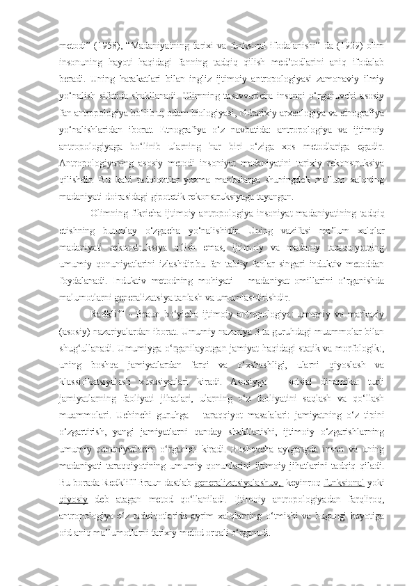 metodi”   (1958),   “Madaniyatning   tarixi   va   funksinal   ifodalanishi”   da   (1929)   olim
insonuning   hayoti   haqidagi   fanning   tadqiq   qilish   med’todlarini   aniq   ifodalab
beradi.   Uning   harakatlari   bilan   ingliz   ijtimoiy   antropologiyasi   zamonaviy   ilmiy
yo‘nalish   sifatida   shakllanadi.   Olimning   tasavvuricha   insonni   o‘rganuvchi   asosiy
fan antropologiya bo‘lib u; odam biologiyasi, oldtarixiy arxeologiya va etnografiya
yo‘nalishlaridan   iborat.   Etnografiya   o‘z   navbatida:   antropologiya   va   ijtimoiy
antropologiyaga   bo‘linib   ularning   har   biri   o‘ziga   xos   metodlariga   egadir.
Antropologiyaning   asosiy   metodi   insoniyat   madaniyatini   tarixiy   rekonstruksiya
qilishdir.   Bu   kabi   tadqiqotlar   yozma   manbalarga   shuningdek   ma’lum   xalqning
madaniyati doirasidagi gipotetik rekonstruksiyaga tayangan. 
Olimning  fikricha  ijtimoiy  antropologiya  insoniyat  madaniyatining   tadqiq
etishning   butunlay   o‘zgacha   yo‘nalishidir.   Uning   vazifasi   ma’lum   xalqlar
madaniyati   rekonstruksiya   qilish   emas,   ijtimoiy   va   madaniy   taraqqiyotning
umumiy   qonuniyatlarini   izlashdir.bu   fan   tabiiy   fanlar   singari   induktiv   metoddan
foydalanadi.   Induktiv   metodning   mohiyati   –   madaniyat   omillarini   o‘rganishda
malumotlarni generalizatsiya tanlash va umumlashtirishdir. 
Radkliff   –   Braun   bo‘yicha   ijtimoiy   antropologiya:   umumiy   va   markaziy
(asosiy) nazariyalardan iborat. Umumiy nazariya 3 ta guruhdagi muammolar bilan
shug‘ullanadi. Umumiyga o‘rganilayotgan jamiyat haqidagi statik va morfologik:,
uning   boshqa   jamiyatlardan   farqi   va   o‘xshashligi,   ularni   qiyoslash   va
klassifikatsiyalash   xususiyatlari   kiradi.   Asosiyga   –   sotsial   dinamika:   turli
jamiyatlarning   faoliyati   jihatlari,   ularning   o‘z   faoliyatini   saqlash   va   qo‘llash
muammolari.   Uchinchi   guruhga   –   taraqqiyot   masalalari:   jamiyatning   o‘z   tipini
o‘zgartirish,   yangi   jamiyatlarni   qanday   shakllanishi,   ijtimoiy   o‘zgarishlarning
umumiy   qonuniyatlarini   o‘rganish   kiradi.   Boshqacha   aytgangda   inson   va   uning
madaniyati   taraqqiyotining   umumiy   qonunlarini   ijtimoiy   jihatlarini   tadqiq   qiladi.
Bu borada Redkliff Braun dastlab  generalizatsiyalashuv,   keyinroq  funksional  yoki
qiyosiy   deb   atagan   metod   qo‘llaniladi.   Ijtimoiy   antropologiyadan   farqliroq,
antropologiya   o‘z   tadqiqotlarida   ayrim   xalqlarning   o‘tmishi   va   bugungi   hayotiga
oid aniq ma’lumotlarni tarixiy metod orqali o‘rganadi.  