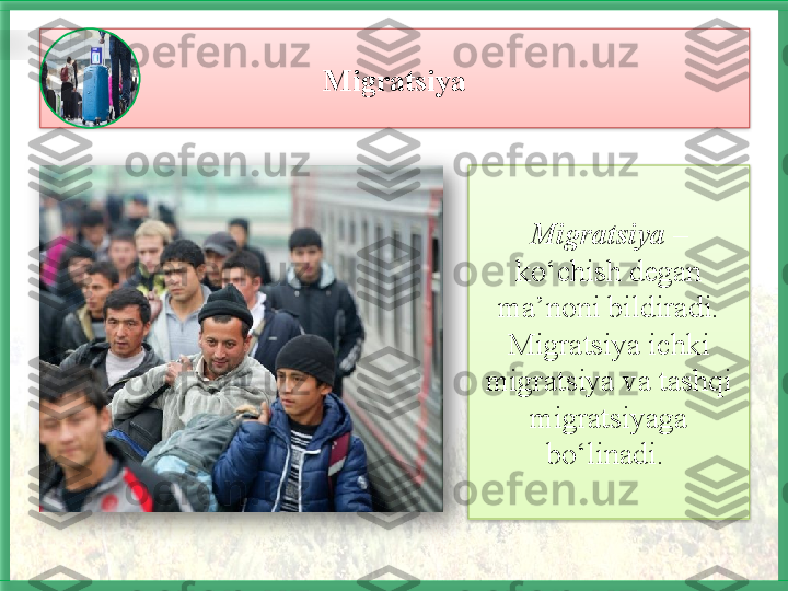 Migratsiya
Migratsiya  – 
ko‘chish degan 
ma’noni bildiradi. 
Migratsiya ichki 
migratsiya va tashqi 
migratsiyaga 
bo‘linadi.       