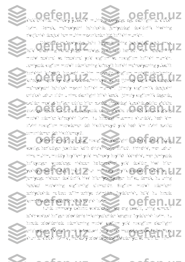 shakllanishida   ma’naviy   yuksalish   muhim   ahamiyatga   ega   ekanligini   ta’kidlash
lozim.   Demak,   ma’naviyatni   baholashda   jamiyatdagi   daxldorlik   hissining
rivojlanish darajasi ham muhim mezonlardan biri bo‘lishi mumkin.
Odamning   ma’naviyatiga   baho   berganda   uning   harakatiga   qarab   emas,
balki   harkatining   ostida   yotgan   motiviga   qarab   baho   beriladi.   Inson   harakatini ng
motivi   ratsional   va   irratsional   yoki   sog‘lom   va   nosog‘lom   bo‘lishi   mumkin.
Jamiyatda sog‘lom motivli odamlarning ko‘payib borishi ma’naviyatning yuksalib
borishini   ko‘rsatib   boruvchi   muhim   mezondir.   Sog‘lom   motivli   odamlarning
ko‘payishi   ijtimoiy   sog‘lomlikni   ta’minlaydi   va   bu   ijtimoiy   sog‘lomlik   darajasi
ma’naviyatni   baholash   mezoni   bo‘lishi   mumkin.   Ijtimoiy   sog‘lomlik   darajasini
aniqlash uchun oldin u nima ekanligini bilish kerak.   Ijtimoiy sog‘lomlik deganda,
azaldan   mavjud   bo‘lgan   adolat   bilan   razolat   o‘rtasidagi   kurashda   adolat   g‘alaba
qozongan   muhit   tushunil a di.   Jamiyatda   adolat   g‘alaba   qozonishi   uchun   sog‘lom
motivli   odamlar   ko‘payishi   lozim.   Bu   boradagi   muammo   shundaki,   hech   kim
o‘zini   nosog‘lom   motivda man   deb   hisoblamaydi   yoki   hech   kim   o‘zini   razolat
tomonida man  deb hisoblamaydi. 
Motivning   sog‘lom   yoki   nosog‘lom   ekanligini   aniqlash   uchun   ikkita
savolga   beriladigan   javobdan   kelib   chiqish   lozim   bo‘ladi.   Birinchisi,   men   uchun
nima muhim ,   moddiy  boylikmi   yoki  ma’naviy boylik ?   Ikkinchisi,  men   jamiyatda
bo‘layotgan   voqealarga   nisbatan   befarqmanmi   yoki   daxldor   hissi   bilan
yashayapmanmi?   Agar   inson   uchun   ma’naviy   boylik   qadrliroq   bo‘lsa   va   u
jamiyatga   nisbatan   daxldorlik   hissi   bilan   yashayotgan   bo‘lsa,   demak,   bu   uning
harakati   motivining   sog‘lomligi   alomatidir.   Sog‘lom   motivli   odamlarni
tarbiyalashda   nafaqat   ta’lim-tarbiya   tizimidan   foydalanish,   balki   bu   borada
kompleks chora-tadbirlar ishlab chiqish lozim.
  Bunda   ommaviy   axborot   vositalaridan   va,   eng   avvalo,   uning   samarali
ta’sir vositasi bo‘lgan televidenie imkoniyatlaridan kengroq foydalanish lozim. Bu
borada   televidenieda   odamlarning   motivi   sog‘lom   yoki   nosog‘lom   ekanligini
aniqlaydigan   “Motiv”   nomli   ko‘rsatuvni   joriy   qilish   maqsadga   muvofiqdir.   Yana
shuni ta’kidlash lozimki, markaziy televideniedagi “Madaniyat va ma’rifat” nomli 