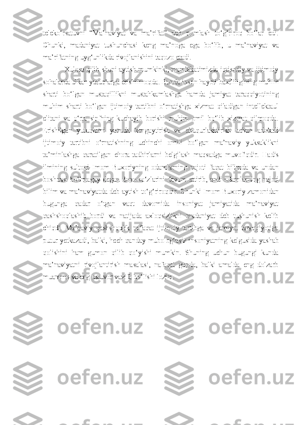 teleko‘rsatuvni   “Ma’naviyat   va   ma’rifat”   deb   nomlash   to‘g‘riroq   bo‘lar   edi.
Chunki,   madaniyat   tushunchasi   keng   ma’noga   ega   bo‘lib ,   u   ma’naviyat   va
ma’rifatning uyg‘unlikda rivojlanishini taqozo etadi. 
Xulosa qilib shuni aytish mumkinki, mamlakatimizda iqtisodiy va ijtimoiy
sohalarda ulkan yutuqlarga erishilmoqda. Bunda  inson hayoti baxtliligining muhim
sharti   bo‘lgan   mustaqillikni   mustahkamlashga   hamda   jamiyat   taraqqiyotining
muhim   sharti   bo‘lgan   ijtimoiy   tartibni   o‘rnatishga   xizmat   qiladigan   intellektaul
elitani   va   o‘rta   sinfning   kuchayib   borishi   muhim   omil   bo‘lib   xizmat   qilmoqda.
Erishilgan   yutuqlarni   yanada   kengaytirish   va   chuqurlashtirish   uchun   adolatli
ijtimoiy   tartibni   o‘rnatishning   uchinchi   omili   bo‘lgan   ma’naviy   yuksaklikni
ta’minlashga   qaratilgan   chora-tadbirlarni   belgilash   maqsadga   muvofiqdir.   H adis
ilmining   sultoni   Imom   Buxoriyning   odamlarning   najoti   faqat   bilimda   va   undan
boshqasi  bo‘lmagay degan dono so‘zlarini davom ettirib, endi odamlarning najoti
bilim va ma’naviyatda deb aytish to‘g‘riroqdir. Chunki Imom   Buxoriy zamonidan
bugunga   qadar   o‘tgan   vaqt   davomida   insoniyat   jamiyatida   ma’naviyat
qashshoqlashib   bordi   va   natijada   axloqsizlikni   madaniyat   deb   tushunish   kelib
chiqdi.   Ma’naviy   qashshoqlik   nafaqat   ijtimoiy   tartibga   va   jamiyat   taraqqiyotiga
putur yetkazadi, balki, hech qanday mubolog‘asiz insoniyatning   kelgusida yashab
qolishini   ham   gumon   qilib   qo‘yishi   mumkin.   Shuning   uchun   bugungi   kunda
ma’naviyatni   rivojlantirish   masalasi,   nafaqat   gapda,   balki   amalda   eng   dolzarb
muammo va eng ustuvor vazifa bo‘lishi lozim. 