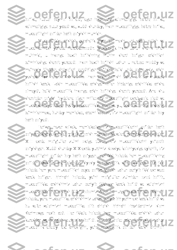 bo‘lsa,   huquqi   paymol   bo‘ladi,   agar   inson   o‘z   salomatligiga   befarq   bo‘lsa,
salomatligiga   putur   yetadi   va,   xuddi   shunday,   inson   mustaqilligiga  befarq  bo‘lsa,
mustaqilligini qo‘ldan berib qo‘yishi mumkin.
Mustaqillikka   erishish   qanchalik   qiyin   bo‘lmasin,   uni   asrab   qolish   va
mustahkamlash   yanada   marakkabroqdir.   Mustaqillik   inson   uchun   shunisi   bilan
muhimki,   u   insonga   baxtli   bo‘lishning   muhim   sharti   bo‘lgan   erkinlikni
ta’minlashga   sharoit   yaratadi.   Inson   baxtli   bo‘lishi   uchun   u   nafaqat   moddiy   va
ma’naviy   jihatdan   ehtiyojlari   qondirilgan   bo‘lishi,   balki   unda   qo‘rquvsiz,   erkin
yashash   hissi   ham   bo‘lishi   lozim.   Inson   erkin   bo‘lishi   uchun   u   oldin   mustaqil
bo‘lishi   kerak.   Lekin   mustaqillikka   erishgan   bilan   birdaniga   erkinlikka   erisha
olmaydi,   balki   mustaqillik   insonga   erkin   bo‘lishga   sharoit   yaratadi.   Ana   shu
sharoitdan   to‘g‘ri   foydalana   olgan   millat   o‘z   mustaqilligini   asrab   qola   oladi   va
mustahkamlaydi.   Agar   milliy   mustaqillikka   erishilsa-yu,   lekin   xalqning   erkinligi
ta’minlanmasa,   bunday   mamlakat ,   ertami-kechmi ,   o‘z   mustaqilligini   qo‘ldan   boy
berib qo‘yadi.
Tarixga   nazar   solsak,   mamlakatlar   o‘z   mustaqilliklarini   qo‘ldan   berib
qo‘yganliklariga ko‘plab misollar topish mumkin.   Masalan, mamlakatimiz xalqlari
XIII   asrda   mo‘g‘ullar   zulmi   ostiga   tushib,   o‘z   mustaqilliklarini   yo‘qotib
qo‘yishgan.   Xuddi shunday XIX asrda yurtimiz Rossiya koloniyasiga aylanib, o‘z
mustaqilligini   qo‘ldan   boy   berib   qo‘ygan.   Har   ikki   holatda   ham   mustaqillikning
qo‘ldan   ketishiga   mamlakatdagi   siyosiy   parokandalik   sabab   bo‘lgan.   Har   ikki
holatda   ham   yana   mustaqillikni   qayta   qo‘lga   kiritish   uchun   qariyib   ikki   asr   vaqt
kerak   bo‘lgan.   Birinchi   holatda,   ya’ni   mo‘g‘ullar   zulmidan   ozod   bo‘lib,
mustaqillikka   ershishimiz   uchun   qariyib   ikki   asr   kerak   bo‘ldi   va   xalqimizni
mustaqillikka   olib   chiqish   ulug‘   bobomiz   Amir   Temurga   nasib   bo‘ldi.   Ikkinchi
holatda, yana mustaqillika erishishimiz uchun qariyib bir yarim asr kerak bo‘ldi va
bu   safar   xalqimizni   mustaqillika   olib   chiqish   Birinchi   Prezident imiz   Islom
Karimovga   nasib   etdi.   Har   ikkala   holatda   ham   mustaqillikka   erishish   uchun
kurashlar   va   minglab   qurbonlar   bo‘ldi.   Bunday   holat   takrorlanmasligi   uchun
mustaqillik   abadiy   fakt   emasligini,   ya’ni   mustaqillik   qo‘ldan   ketish   ehtimoli 