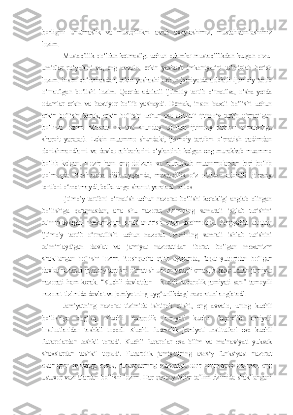 borligini   unutmaslik   va   mustqillikni   asrab   avaylashimiz,   mustahkamlashimiz
lozim.
Mustaqillik qo‘ldan ketmasligi uchun odamlar mustaqillikdan kutgan orzu-
umidlar   ro‘yobi ni   va,   eng   avvalo,   erkin   yashash   imkoniyatini   ta’minlab   berish
lozim. Inson qo‘rqmasdan, erkin yashashi  uchun jamiyatda adolatli ijtimoiy tartib
o‘rnatilgan   bo‘lishi   lozim.   Qaerda   adolatli   ijtimoiy   tartib   o‘rnatilsa,   o‘sha   yerda
odamlar   erkin   va   baxtiyor   bo‘lib   yashaydi.   Demak,   inson   baxtli   bo‘lishi   uchun
erkin   bo‘lishi   kerak,   erkin   bo‘lishi   uchun   esa   adolatli   ijtimoiy   tartib   o‘rnatilgan
bo‘lishi   lozim.   Mustaqillik   ana   shunday   adolatli   ijtimoiy   tartibni   o‘rnatishga
sharoit   yaratadi.   Lekin   muammo   shundaki,   ijtimoiy   tartibni   o‘rnatish   qadimdan
donishmandlarni va davlat rahbarlarini o‘ylantirib kelgan eng murakkab muammo
bo‘lib   kelgan.   Hozir   ham   eng   dolzarb   va   murakkab   muammolardan   biri   bo‘lib
qolmoqda.   Boshqacha   qilib   aytganda,   mustaqillik   o‘z   o‘zidan   adolatli   ijtimoiy
tartibni o‘rnatmaydi, balki unga sharoit yaratadi, xolos.
Ijtimoiy   tartibni   o‘rnatish   uchun   nazorat   bo‘lishi   kerakligi   anglab   olingan
bo‘lishiga   qaramasdan,   ana   shu   nazorat   tizimining   samarali   ishlab   turishini
ta’minlaydigan   mexanizmni   shakllantirish   qiyin   kechmoqda.   Jamiyatda   adolatli
ijtimoiy   tartib   o‘rnatilishi   uchun   nazorat   tizimining   samrali   ishlab   turishini
ta’minlaydigan   davlat   va   jamiyat   nazoratidan   iborat   bo‘lgan   mexanizm
shakllangan   bo‘lishi   lozim.   Boshqacha   qilib   aytganda ,   faqat   yuqoridan   bo‘lgan
davlat nazorati ijtimoiy tartibni o‘rnatish uchun yetarli emas, buning uchun jamiyat
nazorati   ham   kerak .   “Kuchli   davlatdan   –   kuchli   fuqarolik   jamiyati   sari ”   tamoyili
nazorat tizimida davlat va jamiyatning uyg‘unlikdagi nazoratini anglatadi.
Jamiyatning   nazorat   tizimida   ishtirok   etishi,   eng   avvalo,   uning   kuchli
bo‘lishiga   bog‘liq.   Kuchli   fuqarolik   jamiyati   kuchli   fuqarolik   jamiyati
institutlaridan   tashkil   topadi.   Kuchli   fuqarolik   jamiyati   institutlari   esa   kuchli
fuqarolardan   tashkil   topadi.   Kuchli   fuqarolar   esa   bilim   va   ma’naviyati   yuksak
shaxslardan   tashkil   topadi.   Fuqarolik   jamiyatining   asosiy   funksiyasi   nazorat
ekanligini   inobatga   olsak,   fuqarolarning   nazoratga   doir   bilimlarini   oshirish   eng
ustuvor vazifalardan bo‘lishi lozim. Har qanday bilim ta’lim tizimida shakllangani 