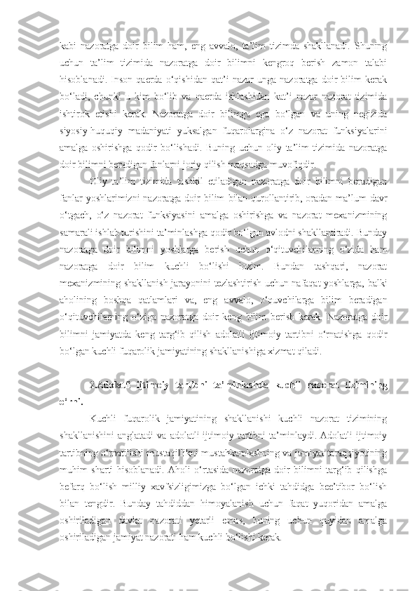 kabi   nazoratga   doir   bilim   ham,   eng   avvalo,   ta’lim   tizimda   shakllanadi.   Shuning
uchun   ta’lim   tizimida   nazoratga   doir   bilimni   kengroq   berish   zamon   talabi
hisoblanadi.   Inson   qaerda   o‘qishidan   qat’i   nazar   unga   nazoratga   doir   bilim   kerak
bo‘ladi,   chunki   u   kim   bo‘lib   va   qaerda   ishlashidan   kat’i   nazar   nazorat   tizimida
ishtirok   etishi   kerak.   Nazoratga   doir   bilimga   ega   bo‘lgan   va   uning   negizida
siyosiy-huquqiy   madaniyati   yuksalgan   fuqarolargina   o‘z   nazorat   funksiyalarini
amalga   oshirishga   qodir   bo‘lishadi.   Buning   uchun   oliy   ta’lim   tizimida   nazoratga
doir bilimni beradigan fanlarni joriy qilish maqsadga muvofiqdir.
Oliy   ta’lim   tizimida   tashkil   etiladigan   nazoratga   doir   bilimni   beradigan
fanlar   yoshlarimizni nazoratga doir  bilim   bilan qurollantirib, oradan ma’lum  davr
o‘tgach ,   o‘z   nazorat   funksiyasini   amalga   oshirishga   va   nazorat   mexanizmining
samarali ishlab turishini ta’minlashga qodir bo‘lgan avlodni shakllantiradi. Bunday
nazoratga   doir   bilimni   yoshlarga   berish   uchun   o‘qituvchilarning   o‘zida   ham
nazoratga   doir   bilim   kuchli   bo‘lishi   lozim.   Bundan   tashqari,   nazorat
mexanizmining shakllanish jarayonini tezlashtirish uchun nafaqat yoshlarga, balki
aholini ng   boshqa   qatlamlari   va,   eng   avvalo,   o‘quvchilarga   bilim   beradigan
o‘qituvchilarning   o‘ziga   nazoratga   doir   keng   bilim   berish   kerak.   Nazoratga   doir
bilimni   jamiyatda   keng   targ‘ib   qilish   adolatli   ijtimoiy   tartibni   o‘rnatishga   qodir
bo‘lgan kuchli fuqarolik jamiyatining shakllanishiga xizmat qiladi.
2.A dolatli   ijtimoiy   tartibni   ta’minla sh d a   kuchli   nazorat   tizimining
o‘rni.
Kuchli   fuqarolik   jamiyatining   shakllanishi   kuchli   nazorat   tizimining
shakllanishini   anglatadi   va   adolatli   ijtimoiy  tartibni   ta’minlaydi.   Adolatli   ijtimoiy
tartibning o‘rnatilishi mustaqillikni mustahkamlashning va jamiyat taraqqiyotining
muhim   sharti   hisoblanadi.   Aholi   o‘rtasida   nazoratga   doir   bilimni   targ‘ib   qilishga
befarq   bo‘lish   milliy   xavfsizligimizga   bo‘lgan   ichki   tahdidga   bee’tibor   bo‘lish
bilan   tengdir.   Bunday   tahdiddan   himoyalanish   uchun   faqat   yuqoridan   amalga
oshiriladigan   davlat   nazorati   yetarli   emas,   buning   uchun   quyidan   amalga
oshiriladigan jamiyat nazorati ham kuchli bo‘lishi kerak. 