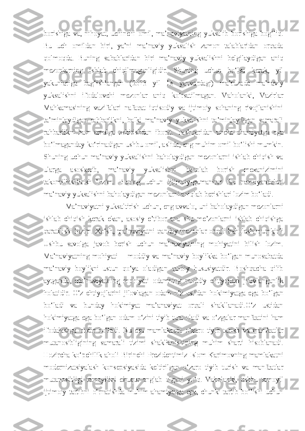 borishiga   va,   nihoyat,   uchinchi   omil,   ma’naviyatning   yuksalib   borishiga   bog‘liq.
Bu   uch   omildan   biri,   ya’ni   ma’naviy   yuksalish   zamon   talablaridan   orqada
qolmoqda.   Buning   sabablaridan   biri   ma’naviy   yuksalishni   belgilaydigan   aniq
mezonlarning   ishlab   chiqilmaganligidir.   Shuning   uchun   bo‘lsa   kerak,   yil
yakunlariga   bag‘ishlangan   (2013   yil   18   yanvardagi)   ma’ruzada   ma’naviy
yuksalishni   ifodalovchi   mezonlar   aniq   ko‘rsatilmagan.   Vaholanki,   Vazirlar
Mahkamasining   vazifalari   nafaqat   iqtisodiy   va   ijtimoiy   sohaning   rivojlanishini
ta’minlaydigan   rahbarlikni,   balki   ma’naviy   yuksalishni   ta’minlaydigan   samarali
rahbarlikni   ham   amalga   oshirishdan   iborat.   Tashqaridan   uncha   ahamiyatga   ega
bo‘lmaganday ko‘rinadigan ushbu omil, aslida, eng muhim omil bo‘lishi mumkin.
Shuning   uchun   ma’naviy   yuksalishni   baholaydigan   mezonlarni   ishlab   chiqish   va
ularga   asoslanib,   ma’naviy   yuksalishni   baholab   borish   mexanizimini
takomillashtirish   lozim.   Buning   uchun   ijtimoiy-gumanitar   fan   namo ya ndalari
ma’naviy yuksalishni baholaydigan mezonlarni aniqlab berishlari lozim bo‘ladi.
Ma’naviyatni yuksaltirish uchun,   eng avvalo, uni baholaydigan mezonlarni
ishlab   chiqish   kerak   ekan,   asosiy   e’tibor   ana   shu   me’zonlarni   ishlab   chiqishga
qaratilishi lozim. Xo‘sh, ma’naviyatni qanday mezonlar orqali baholash mumkin?
Ushbu   savolga   javob   berish   uchun   ma’naviyatning   mohiyatini   bilish   lozim.
Ma’naviyatning   mohiyati   –   moddiy   va   ma’naviy   boylikka   bo‘lgan   munosabatda
ma’naviy   boylikni   ustun   qo‘ya   oladigan   qalbiy   hususiyatdir.   Boshqacha   qilib
aytganda,   ma’naviyatning   mohiyati   odamning   moddiy   ehtiyojlari   jilovlanganlik
holatidir.   O‘z   ehtiyojlarini   jilovlagan   odam   o‘z   ustidan   hokimiyatga   ega   bo‘lgan
bo‘ladi   va   bunday   hokimiyat   ma’anaviyat   orqali   shakllanadi.O‘z   ustidan
hokimiyatga ega bo‘lgan odam  o‘zini  tiyib tura oladi   va o‘zgalar  manfaatini  ham
ifodalashga   qodir   bo‘ladi.   Bu   esa   mamlakatda   o‘zaro   tiyib   turish   va   manfaatlar
mutanosibligining   samarali   tizimi   shakllanishining   muhim   sharti   hisoblanadi.
Hozircha ko‘pchilik aholi   Birinchi   Prezidentimiz Islom  Karimovning mamlakatni
modernizatsiyalash   konsepsiyasida   keltirilgan   o‘zaro   tiyib   turish   va   manfaatlar
mutanosibligi   tamoyilini   chuqur   anglab   olgani   yo‘q.   Vaholanki,   ushbu   tamoyil
ijtimoiy   tartibni   o‘rnatishda   muhim   ahamiyatga   ega,   chunki   tartib   bo‘lishi   uchun 