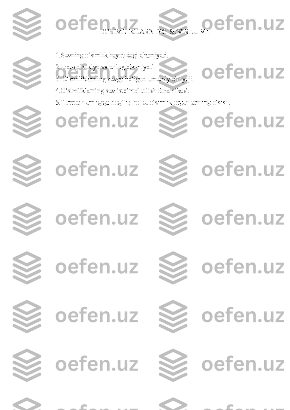 O‘SIMLIKLARNING SUV REJIMI
1.Suvning o‘simlik hayotidagi ahamiyati. 
2.Transpiratsiya va uning ahamiyati. 
3. O‘simliklarning suvga bo‘lgan umumiy ehtiyoji. 
4. O‘simliklarning suv iste’mol qilish dinamikasi. 
5.Tuproq namligiga bog‘liq holda o‘simlik organlarining o‘sish. 