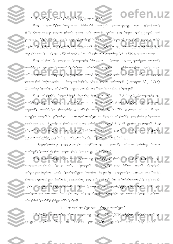   1. Suvning o‘simlik hayotidagi ahamiyati
Suv   o‘simliklar   hayotida   birinchi   darajali   ahamiyatga   ega.   Akademik
A.N.Karpinskiy   suvga   «jonli   qon»   deb   qaradi,   ya’ni   suv   hayot   yo‘q   joyda   uni
yaratadi.   Vaholanki,   tirik   organizmdagi   biron-bir   hujayrani   suvsiz   tasavvur   etish
qiyin.   Masalan,   makkajo‘xori,   boshoqli   don   ekinlari   va   pomidor   tarkibida   suv
tegishlicha 70, 87 va 95%ni tashkil etadi.ssitoplazmaning   75–85% suvdan iborat.
Suv   o‘simlik   tanasida   kimyoviy   birikkan   –   konstitutsion,   yerigan   organik
moddalar   va   makromolekulalarni   o‘rab   turuvchi   –   gidratatsion,   vakuolani
to‘ldiruvchi   –   rezyerv,   hujayralar   orasi   va   o‘tkazuvchi   to‘qimalarda   transport
vositasini   bajaruvchi   –   intyerstitsial ь   shakllarida   uchraydi   (Larxyer   V.,   1978).
Ularning barchasi o‘simlik organizmida ma’lum bir rolni o‘ynaydi.
Suv   o‘simlik   hayotidagi   barcha   jarayonlarda   –   fiziologik,   kimyoviy   va
biokimyoviy   –   bevosita   ishtirok   etadi.   Suv   molekulasidagi   kislorod   va   vodorod
organik   moddalar   sintezida   «qurilish   matyeriali»   bo‘lib   xizmat   qiladi.   Suvni
barglar  orqali   bug‘lanishi   –   transpiratsiya   natijasida  o‘simlik  tanasining   harorati
boshqariladi. Bunda o‘simlik to‘qimalarining harorati 5–7   o
S gacha pasayadi. Suv
o‘simliklar  hayotida mexanik vazifani ham  bajaradi: suv bilan to‘yingan o‘simlik
turgor holatida, aks holda – plazmoliz (so‘ligan) holatda bo‘ladi.
Hujayralarning   suvsizlanishi   oqsillar   va   o‘simlik   to‘qimalarining   butun
biologik kompleksini qayta shakllanishiga olib keladi.
Suv   tuproqdagi   oziq   moddalarning   yerishi,   o‘simlik   tanasiga   so‘rilishi   va
harakatlanishida   katta   rolь   o‘ynaydi.   O‘simlik   suv   bilan   etarli   darajada
to‘yingandagina   unda   kechadigan   barcha   hayotiy   jarayonlar   uchun   mo‘‘tadil
sharoit  yaratilgan bo‘ladi, aksincha,  suv  bilan etarlicha  ta’minlanmaslik  oqibatida
ushbu jarayonlar izdan chiqib, o‘simlik organizmini qarishiga sabab bo‘ladi. Suvni
me’yoridan   ortiqcha   bo‘lishi   esa   o‘suv   davrini   uzayishi   va   reproduktiv   fazalarni
o‘tishini kechikishiga olib keladi.
2. Transpiratsiya va uning ahamiyati
O‘simlik   tuproqdan   olgan   suvning   atigi   0,15–0,20%   nigina   o‘zlashtiradi   va
qolgan   qismini   bargi   va   boshqa   yer   ustki   organlari   orqali   bug‘lanish   – 