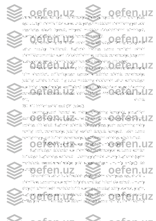 transpiratsiya ga   sarflaydi.   Transpiratsiya   o‘simlik   hayotida   muhim   ahamiyatga
ega: u tufayli o‘simlik ildizi suv va unda yerigan moddalarni o‘simlikning yer ustki
organlariga   etkazib   byeradi,   minyeral   moddalar   o‘zlashtirilishini   ta’minlaydi,
suvning bug‘lanishi o‘simlik tanasi haroratini rostlaydi. 
Barg   haroratining   35   o
S   dan   ortishi   unda   kechadigan   fiziologik   jarayonlar
uchun   noqulay   hisoblanadi.   Sug‘orish   hisobiga   tuproq   namligini   oshishi
o‘simliklar tomonidan suvni o‘zlashtirilishini va oqibatda transpiratsiya jarayonini
kuchayishiga hamda o‘simlik barglari haroratini pasayishiga olib keladi.
O‘simliklar  turi va navlari-ning biologik xususiyatlari, tuproq-gidrogeologik,
iqlim   sharoitlari,   qo‘llanilayotgan   agrotexnik   tadbirlar   ta’sirida   transpiratsiya
jadalligi   turlicha   bo‘ladi.   1   g   quruq   moddaning   shakllanishi   uchun   sarflanadigan
suv   birligi   transpiratsiya   koeffitsienti   deyiladi.   Makkajo‘xori   va   oq   jo‘xorining
transpiratsiya   koeffitsienti   nisbatan   kichik,   bedada   –   446 – 1068,   g‘o‘zada   –   280 –
640,   sholida
250 – 810 birlikni tashkil etadi ( 24 - jadval).
Havoning   yuqori   harorati   va   nisbiy   namligining   kamayishi,   yorug‘likni
etarlicha bo‘lmasligi, kuchli, ayniqsa, issiq shamollar transpiratsiya koeffitsientini
ortishiga olib keladi. Sug‘orish ta’sirida havoning yerga yaqin qatlamining nisbiy
namligi   ortib,   transpiratsiya   jadalligi   sezilarli   darajada   kamayadi.   Lekin   tuproq
namligining yuqori bo‘lishi transpiratsiya koeffitsientini oshishiga sabab bo‘ladi.
3. O‘simliklarning suvga bo‘lgan umumiy ehtiyoji
Sug‘oriladigan   dalalardan   suv   o‘simliklar   transpiratsiyasi   va   tuproq   sathidan
bo‘ladigan bug‘lanishga sarflanadi – ularning yig‘indisi umumiy bug‘lanish (ayrim
manbalarda   evapotranspiratsiya   yoki   suvga   bo‘lgan   umumiy   ehtiyoj )   deb
yuritiladi.
Dehqonchilik uchun bu ko‘rsatkich g‘oyat muhim ahamiyatga ega, chunki  u
o‘simlik va tuproqning suv rejimi bo‘yicha amaldagi holatni aks ettiradi. Umumiy
ehtiyojni ta’minlovchi manbalar bo‘lib suvning tuproqdagi tabiiy zaxirasi, yog‘in,
sug‘orish   suvi,   sizot   suvlar   hisoblanadi.   Suvga   bo‘lgan   umumiy   ehtiyoj   miqdori
(m 3
/ga yoki  mm  hisobidagi  suv  qatlami  qalinligi)  tuproq namligi, o‘simliklarning 