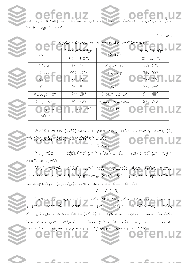 fiziologik   xususiyatlari,   meteorologik   sharoit   va   agrotexnika   darajasiga   bog‘liq
holda o‘zgarib turadi.
24 - jadval
Ayrim ekinlarning transpiratsiya koeffitsientlari
Ekinlar Transpiratsiya
koeffitsienti Ekinlar Transpiratsiya
koeffitsienti
G‘o‘za 280–640 Kartoshka 167–636
Beda 446–1068 Bug‘doy 231–557
Kanop 450–700 Arpa 258–774
SHoli 250–810 Suli 332–766
Makkajo‘xor i 233–386 Qovun, tarvuz 600–884
Oq jo‘xori 240–437 Butgulli sabzavot
ekinlari 539–743
Qand
lavlagi 262–397
A.N.Kostyakov   (1951)   uslubi   bo‘yicha   suvga   bo‘lgan   umumiy   ehtiyoj   (E,
m 3
/ga) quyidagi ifoda yordamida hisoblanadi:
E = U∙Ku,
bu   yerda:   U   –   rejalashtirilgan   hosil,ss/ga;   Ku   –   suvga   bo‘lgan   ehtiyoj
koeffitsienti, m 3
/s. 
V.E.Yeremenko   (1956)   qurg‘oqchil   mintaqada   sizot   suvlar,   tuproq
unumdorligi   va   atmosfyera   yog‘inlariga   bog‘liq   holda   g‘o‘zani   suvga   bo‘lgan
umumiy ehtiyoji (E, m 3
/ga)ni quyidagicha  aniqlashni taklif etdi:
E = U ∙ Ku ∙ K ∙ i ∙ 3,
bu yerda: U – rejalashtirilgan paxta hosili, ss/ga;  Ku – sizot suvlar chuqurda
yotgan   sharoitda   suvga   bo‘lgan   ehtiyoj   koeffitsienti,   m 3
/s;
K   –   gidrogeologik   koeffitsient   (0,4–1);   i   –   syerunum     tuproqlar   uchun   tuzatish
koeffitsienti   (0,90–0,92);   3   –   mintaqaviy   koeffitsient   (shimoliy   iqlim   mintaqasi
uchun 0,80–0,85, markaziy mintaqa – 1,0 va janubiy mintaqa – 1,15).   