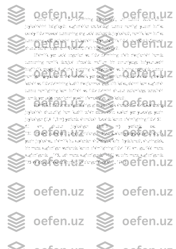 Tuproq   namligi   ildiz   tizimining   rivojlanishi,   uni   tuproq   qatlamlarida
joylashishini   belgilaydi:   sug‘orishlar   arafasidagi   tuproq   namligi   yuqori   bo‘lsa
asosiy ildiz massasi tuproqning eng ustki qatlamida joylashadi, namlik kam bo‘lsa
tuproqning ustki qatlamini qurib ketishi tufayli o‘simlik ildizi unumdor bo‘lmagan
chuqur qatlamlarga namlik axtarib, o‘sib bora boshlaydi. 
O‘simlik   yer   ustki   organlari   va   ildiz   tizimining   o‘sib   rivojlanishi   hamda
tuproqning   namlik   darajasi   o‘rtasida   ma’lum   bir   qonuniyatga   bo‘ysunuvchi
bog‘liqlik   mavjud.   Sug‘orish   sonining   ko‘paytirilishi   va   buning   natijasida   tuproq
namligining   yuqori   bo‘lishi   o‘simlik   yer   ustki   organlarini   jadal   o‘sishi     g‘ovlab
ketishi va ildiz tizimining kuchli rivojlanmasligiga olib kelsa, ekinni kam sug‘orish
tuproq   namligining   kam   bo‘lishi   va   ildiz   tizimini   chuqur   qatlamlarga   tarqalishi
щamda yer ustki organlarini yaxshi o‘smasligiga olib keladi.
O‘simlik ildiz tizimining o‘sishiga gidrogeologik sharoitlar – sizot suvlarning
joylashish   chuqurligi   ham   kuchli   ta’sir   etadi:   sizot   suvlari   yer   yuzasiga   yaqin
joylashgan (0,8–1,2 m) yerlarda shonalash fazasida kanop o‘simligining ildizi 50–
60   sm,   chuqur   joylashgan   (2,2–2   m)   yerlarda   esa  
120–135   sm.   gacha   etib   borishi   aniqlangan.   Sizot   suvlari   yer   yuzasiga   qanchalik
yaqin   joylashsa,   o‘simlik   bu   suvlardan   shunchalik   ko‘p   foydalanadi,   shuningdek,
bir   marta  sug‘orilgan variantda  kanop o‘simligining ildizi   170 sm.  ga,  ikki  marta
sug‘orilganda   –   145,  uch   marta   sug‘orilganda  –   140  va   to‘rt   marta   sug‘orilganda
135 sm chuqurlikka etib borishi aniqlangan (Lev V.T., 1981). 