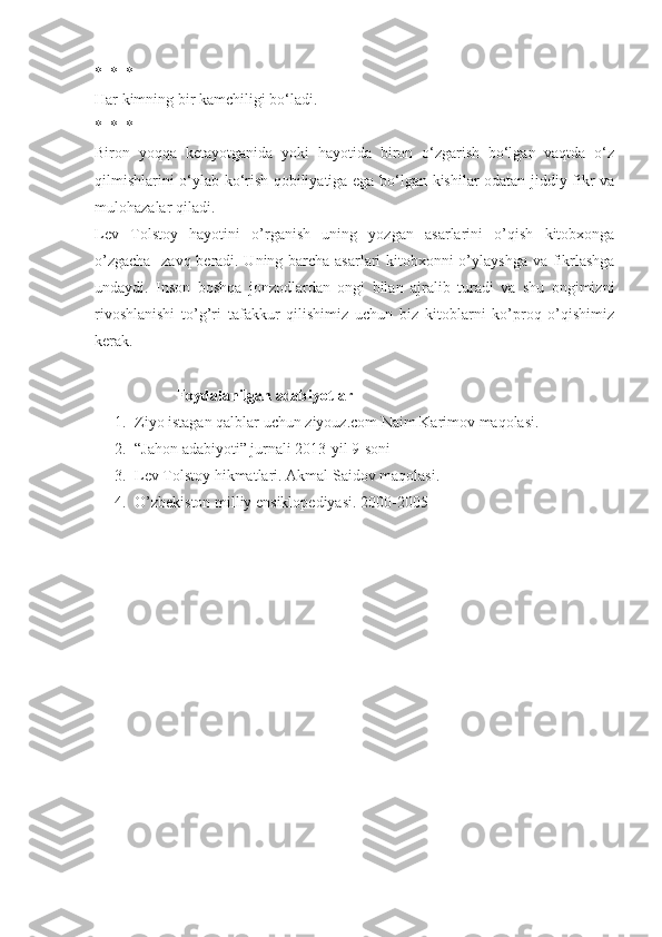 *  *  *
Har kimning bir kamchiligi bo‘ladi.
*  *  *
Biron   yoqqa   ketayotganida   yoki   hayotida   biron   o‘zgarish   bo‘lgan   vaqtda   o‘z
qilmishlarini o‘ylab ko‘rish qobiliyatiga ega bo‘lgan kishilar odatan jiddiy fikr va
mulohazalar qiladi.
Lev   Tolstoy   hayotini   o’rganish   uning   yozgan   asarlarini   o’qish   kitobxonga
o’zgacha   zavq beradi. Uning barcha asarlari kitobxonni o’ylayshga va fikrlashga
undaydi.   Inson   boshqa   jonzodlardan   ongi   bilan   ajralib   turadi   va   shu   ongimizni
rivoshlanishi   to’g’ri   tafakkur   qilishimiz   uchun   biz   kitoblarni   ko’proq   o’qishimiz
kerak.
                     Foydalanilgan adabiyotlar
1. Ziyo istagan qalblar uchun ziyouz.com Naim Karimov maqolasi.
2. “Jahon adabiyoti” jurnali 2013-yil 9-soni
3. Lev Tolstoy hikmatlari. Akmal Saidov maqolasi.
4. O’zbekiston milliy ensiklopediyasi. 2000-2005 