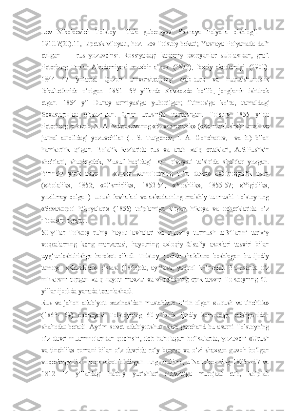 Lev   Nikolaevich   Tolstoy     Tula   gubernyasi   Yasnaya   Polyana   qishlog‘i   —
1910.7(20).11, Lipetsk viloyati, hoz. Lev Tolstoy bekati; Yasnaya Polyanada dafn
etilgan]   —   rus   yozuvchisi.   Rossiyadagi   kadimiy   dvoryanlar   sulolasidan,   graf.
Peterburg   Fanlar   Akademiyasi   muxbir   a’zosi   (1873),   faxriy   akademigi.   (1900).
1844—47   yillarda   Qozon   universitetining   arab-turk   va   huquqshunoslik
fakultetlarida   o‘qigan.   1851—53   yillarda   Kavkazda   bo‘lib,   janglarda   ishtirok
etgan.   1854   yil   Dunay   armiyasiga   yuborilgan;   iltimosiga   ko‘ra,   qamaldagi
Sevastopolga   o‘tkazilgan.   Qrim   urushida   qatnashgan.   Tolstoy   1855   yilda
Peterburgga borib, N. A. Nekrasovnnng «Sovremennik» («Zamondosh») jurnali va
jurnal   atrofidagi   yozuvchilar   (I.   S.   Turgenev,   I.   A.   Goncharov,     va   b.)   bilan
hamkorlik   qilgan.   Bolalik   kezlarida   rus   va   arab   xalq   ertaklari,   A.S.Pushkin
she’rlari,   shuningdek,   Yusuf   haqidagi   Injil   rivoyati   ta’sirida   she’rlar   yozgan.
Birinchi   yirik   asari   —   «Inson   kamolotining   to‘rt   davri»   avtobiografik   asari
(«Bolalik»,   1852;   «O‘smirlik»,   1852-54;   «Yoshlik»,   1855-57;   «Yigitlik»,
yozilmay   qolgan).   Urush   lavhalari   va   askarlarning   maishiy   turmushi   Tolstoyning
«Sevastopol   hikoyalari»   (1855)   to‘plamiga   kirgan   hikoya   va   ocherklarida   o‘z
ifodasini topgan.
50-yillar   Tolstoy   ruhiy   hayot   lavhalari   va   maishiy   turmush   tafsillarini   tarixiy
voqealarning   keng   manzarasi,   hayotning   axloqiy-falsafiy   asoslari   tasviri   bilan
uyg‘unlashtirishga   harakat   qiladi.   Tolstoy   ijodida   shakllana   boshlagan   bu   ijodiy
tamoyil   «Kazaklar»   qissasi   (1863)da,   ayniqsa,   yaqqol   ko‘rinadi.   Bu   asarda   o‘z
in’ikosini   topgan   xalq  hayoti   mavzui   va  voqelikning  epik  tasviri  Tolstoyning   60-
yillar ijodida yanada teranlashadi.
Rus   va   jahon   adabiyoti   xazinasidan   mustahkam   o‘rin   olgan   «Urush   va   tinchlik»
(1863—69)   epopeyasi   Tolstoyning   60-yillarda   ijodiy   kamolotga   erishganidan
shahodat   beradi.   Ayrim   sovet   adabiyotshunoslari   garchand   bu   asarni   Tolstoyning
o‘z   davri   muammolaridan   qochishi,   deb   baholagan   bo‘lsalarda,   yozuvchi   «Urush
va tinchlik» romani  bilan o‘z davrida ro‘y bergan va o‘zi  shaxsan  guvoh bo‘lgan
voqealarga faol   munosabat   bildirgan.  Eng  muhimi,  u Napoleonning  1805—07  va
1812—14   yillardagi   harbiy   yurishlari   mavzuiga   murojaat   etib,   ko‘plab 