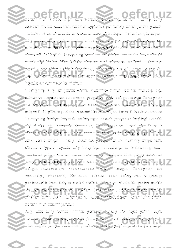 qahramonlar   ishtirok   etgan   epik   voqealar   bilan   birga   qahramonlarning   ruhiy
tasvirlari   ilk bor  katta  mahorat  bilan  uyg‘unlashgan   tarixiy  roman  janrini   yaratdi.
Holbuki,   19-asr   o‘rtalarida   epik   asarlar   davri   o‘tdi,   degan   fikrlar   keng   tarqalgan,
60-yillarda   rus   jamiyatida   kuch   ola   boshlagan   sinfiy   ziddiyat   va   kurashlar   esa
«Urush va tinchlik»dek epopeyaning maydonga kelishi uchun unumli zamin bo‘la
olmas edi. 1812 yilda Rossiyaning Napoleon qo‘shinlari tomonidan bosib olinishi
mumkinligi   bir-biri   bilan   kelisha   olmagan   turli   tabaqa   va   sinflarni   dushmanga
qarshi   kurash   shiori   ostida   birlashtirdiki,   Tolstoyning   rus   xalqi   ongidagi   ana   shu
uyg‘onishga murojaat etishi «Urush va tinchlik» romanining yuzaga kelishi uchun
hayotbaxsh zamin vazifasini o‘tadi.
Tolstoyning   70-yillar   ijodida   «Anna   Karenina»   romani   alohida   mavqega   ega.
«Urush  va  tinchlik»dan  bu romanni  yozguniga  qadar  bo‘lgan  davrda  Tolstoyning
rus   jamiyatidagi   ijtimoiy   tenglik   va   adolat   to‘g‘risidagi   orzu   umidlari   ro‘yobga
chiqmadi. 60-yillardagi islohot yozuvchi kutgan natijani bermadi. Mazkur romanda
Tolstoyning   jamiyat   hayotida   kechayotgan   noxush   jarayonlar   haqidagi   iztirobli
o‘ylari   aks   etdi.   Romanda   Kareninlar,   Oblonskiylar   va   Levinlardan   iborat   3
oilaning   bir-biri   bilan   chatishgan,   ammo   mustaqil   syujet   chizig‘iga   ega   bo‘lgan
tarixi   tasvir   etilgan.   Tolstoy,   aksar   rus   yozuvchilaridek,   nasroniy   diniga   katta
e’tiqod   qo‘ygan,   hayotda   ro‘y   berayotgan   voqealarga   va   kishilarning   xatti-
harakatlariga   ham   shu   din   nuqtai   nazaridan   yondashgan.   Uning   diniy   qarashlari
jamiyat va shu jamiyatda yashovchi kishilarga, binobarin, u yoki bu qahramoniga
bo‘lgan   munosabatiga,   shak-shubhasiz,   ta’sir   o‘tkazgan.   Tolstoyning   oila
masalasiga,   chunonchi,   Kareninlar   oilasida   sodir   bo‘layotgan   voqealarga
yondashuvida   ham   diniy   qarashlari   seziladi.   U   jamiyat   a’zolarida   qanday   chirkin
xislatlar   mavjud   bo‘lmasin,   kishilar   diniy   qonun-qoidalar   doirasida   harakat
qilishlari lozim, aks holda jamiyat halokat sari boradi, degan fikrdan kelib chiqib,
qahramonlar obrazini yaratadi.
70-yillarda   ruhiy   iztirob   iqlimida   yashagan   Tolstoy   o‘z   hayot   yo‘lini   qayta
nazardan o‘tkazdi va shu jarayonda ijtimoiy kelib chiqishi, tarbiyasi va hayot yo‘li
bilan bog‘liq jamiyat   qatlamining ma’naviy asoslari   yolg‘onga  asoslangan,   degan 