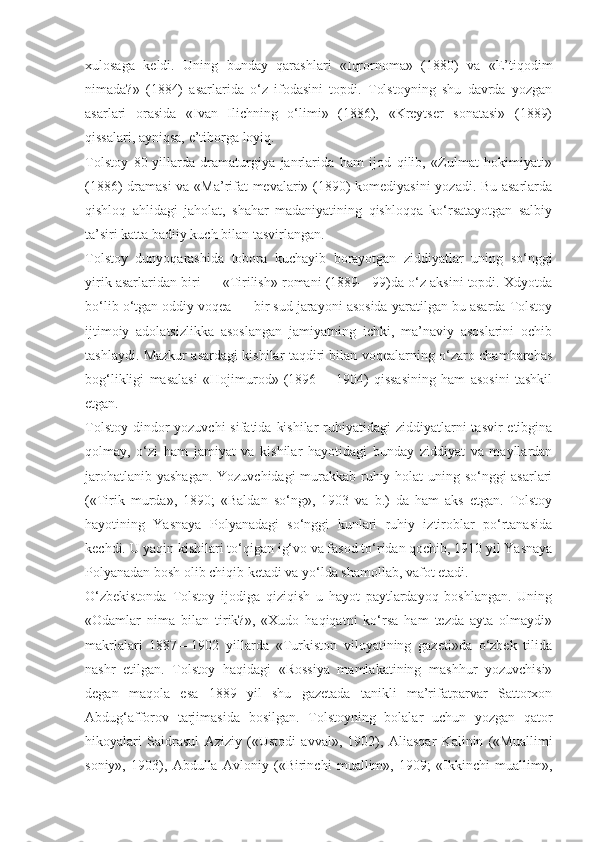 xulosaga   keldi.   Uning   bunday   qarashlari   «Iqrornoma»   (1880)   va   «E’tiqodim
nimada?»   (1884)   asarlarida   o‘z   ifodasini   topdi.   Tolstoyning   shu   davrda   yozgan
asarlari   orasida   «Ivan   Ilichning   o‘limi»   (1886),   «Kreytser   sonatasi»   (1889)
qissalari, ayniqsa, e’tiborga loyiq.
Tolstoy   80-yillarda   dramaturgiya   janrlarida   ham   ijod   qilib,   «Zulmat   hokimiyati»
(1886) dramasi  va «Ma’rifat mevalari» (1890) komediyasini yozadi. Bu asarlarda
qishloq   ahlidagi   jaholat,   shahar   madaniyatining   qishloqqa   ko‘rsatayotgan   salbiy
ta’siri katta badiiy kuch bilan tasvirlangan.
Tolstoy   dunyoqarashida   tobora   kuchayib   borayotgan   ziddiyatlar   uning   so‘nggi
yirik asarlaridan biri — «Tirilish» romani (1889—99)da o‘z aksini topdi. Xdyotda
bo‘lib o‘tgan oddiy voqea — bir sud jarayoni asosida yaratilgan bu asarda Tolstoy
ijtimoiy   adolatsizlikka   asoslangan   jamiyatning   ichki,   ma’naviy   asoslarini   ochib
tashlaydi. Mazkur asardagi kishilar taqdiri bilan voqealarning o‘zaro chambarchas
bog‘likligi   masalasi   «Hojimurod»   (1896—   1904)   qissasining   ham   asosini   tashkil
etgan.
Tolstoy  dindor  yozuvchi  sifatida  kishilar  ruhiyatidagi  ziddiyatlarni  tasvir  etibgina
qolmay,   o‘zi   ham   jamiyat   va   kishilar   hayotidagi   bunday   ziddiyat   va   mayllardan
jarohatlanib yashagan. Yozuvchidagi murakkab ruhiy holat uning so‘nggi asarlari
(«Tirik   murda»,   1890;   «Baldan   so‘ng»,   1903   va   b.)   da   ham   aks   etgan.   Tolstoy
hayotining   Yasnaya   Polyanadagi   so‘nggi   kunlari   ruhiy   iztiroblar   po‘rtanasida
kechdi. U yaqin kishilari to‘qigan ig‘vo va fasod to‘ridan qochib, 1910 yil Yasnaya
Polyanadan bosh olib chiqib ketadi va yo‘lda shamollab, vafot etadi.
O‘zbekistonda   Tolstoy   ijodiga   qiziqish   u   hayot   paytlardayoq   boshlangan.   Uning
«Odamlar   nima   bilan   tirik?»,   «Xudo   haqiqatni   ko‘rsa   ham   tezda   ayta   olmaydi»
makrlalari   1887—1902   yillarda   «Turkiston   viloyatining   gazeti»da   o‘zbek   tilida
nashr   etilgan.   Tolstoy   haqidagi   «Rossiya   mamlakatining   mashhur   yozuvchisi»
degan   maqola   esa   1889   yil   shu   gazetada   tanikli   ma’rifatparvar   Sattorxon
Abdug‘afforov   tarjimasida   bosilgan.   Tolstoyning   bolalar   uchun   yozgan   qator
hikoyalari   Saidrasul   Aziziy   («Ustodi   avval»,   1902),   Aliasqar   Kalinin   («Muallimi
soniy»,   1903),   Abdulla   Avloniy   («Birinchi   muallim»,   1909;   «Ikkinchi   muallim», 