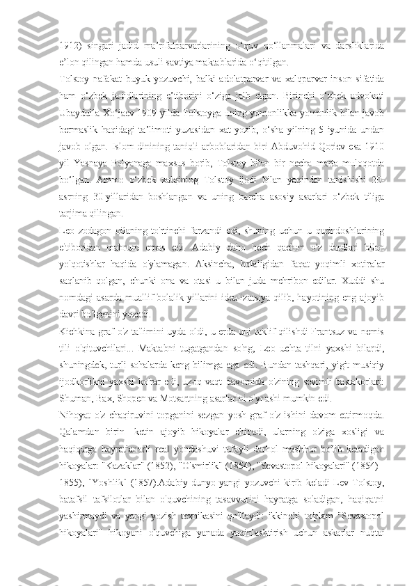 1912)   singari   jadid   ma’rifatparvarlarining   o‘quv   qo‘llanmalari   va   darsliklarida
e’lon qilingan hamda usuli savtiya maktablarida o‘qitilgan.
Tolstoy   nafakat   buyuk   yozuvchi,   balki   adolatparvar   va   xalqparvar   inson   sifatida
ham   o‘zbek   jadidlarining   e’tiborini   o‘ziga   jalb   etgan.   Birinchi   o‘zbek   advokati
Ubaydulla Xo‘jaev 1909 yilda Tolstoyga uning yomonlikka yomonlik bilan javob
bermaslik   haqidagi   ta’limoti   yuzasidan   xat   yozib,   o‘sha   yilning   5   iyunida   undan
javob olgan.  Islom  dinining  taniqli   arboblaridan  biri   Abduvohid Qoriev  esa  1910
yil   Yasnaya   Polyanaga   maxsus   borib,   Tolstoy   bilan   bir   necha   marta   muloqotda
bo‘lgan.   Ammo   o‘zbek   xalqining   Tolstoy   ijodi   bilan   yaqindan   tanishishi   20-
asrning   30-yillaridan   boshlangan   va   uning   barcha   asosiy   asarlari   o‘zbek   tiliga
tarjima qilingan. 
Leo   zodagon   oilaning   to'rtinchi   farzandi   edi,   shuning   uchun   u   qarindoshlarining
e'tiboridan   mahrum   emas   edi.   Adabiy   daho   hech   qachon   o'z   dardlari   bilan
yo'qotishlar   haqida   o'ylamagan.   Aksincha,   bolaligidan   faqat   yoqimli   xotiralar
saqlanib   qolgan,   chunki   ona   va   otasi   u   bilan   juda   mehribon   edilar.   Xuddi   shu
nomdagi   asarda  muallif   bolalik  yillarini  idealizatsiya   qilib,  hayotining  eng  ajoyib
davri bo'lganini yozadi.
Kichkina graf  o'z  ta'limini  uyda oldi, u erda  uni  taklif  qilishdi  Frantsuz va  nemis
tili   o'qituvchilari...   Maktabni   tugatgandan   so'ng,   Leo   uchta   tilni   yaxshi   bilardi,
shuningdek,   turli   sohalarda   keng  bilimga   ega   edi.  Bundan   tashqari,   yigit   musiqiy
ijodkorlikni   yaxshi   ko'rar   edi,   uzoq   vaqt   davomida   o'zining   sevimli   bastakorlari:
Shuman, Bax, Shopen va Motsartning asarlarini o'ynashi mumkin edi.
Nihoyat   o'z   chaqiruvini   topganini   sezgan   yosh   graf   o'z   ishini   davom   ettirmoqda.
Qalamdan   birin   -ketin   ajoyib   hikoyalar   chiqadi,   ularning   o'ziga   xosligi   va
haqiqatga   hayratlanarli   real   yondashuvi   tufayli   darhol   mashhur   bo'lib   ketadigan
hikoyalar: "Kazaklar" (1852), "O'smirlik" (1854), "Sevastopol hikoyalari" (1854) -
1855),   "Yoshlik"   (1857).Adabiy   dunyo   yangi   yozuvchi   kirib   keladi   Lev   Tolstoy,
batafsil   tafsilotlar   bilan   o'quvchining   tasavvurini   hayratga   soladigan,   haqiqatni
yashirmaydi   va   yangi   yozish   texnikasini   qo'llaydi:   ikkinchi   to'plam   "Sevastopol
hikoyalari"   hikoyani   o'quvchiga   yanada   yaqinlashtirish   uchun   askarlar   nuqtai 