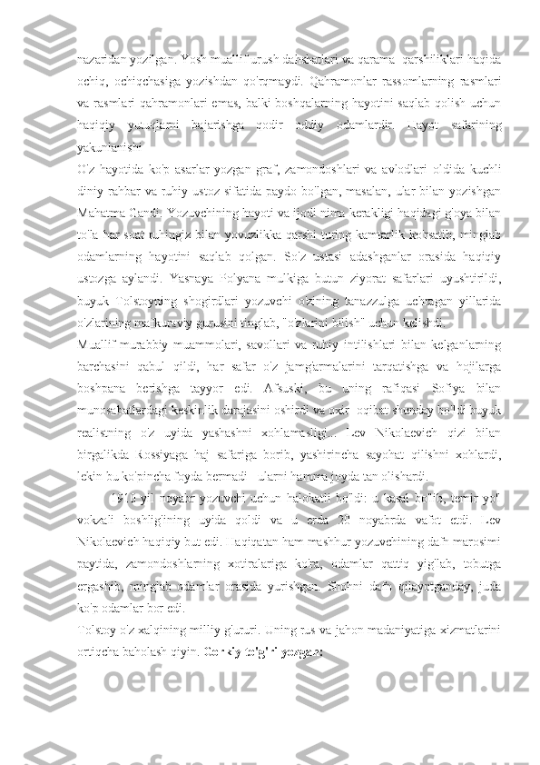 nazaridan yozilgan. Yosh muallif urush dahshatlari va qarama -qarshiliklari haqida
ochiq,   ochiqchasiga   yozishdan   qo'rqmaydi.   Qahramonlar   rassomlarning   rasmlari
va rasmlari  qahramonlari  emas,  balki  boshqalarning hayotini  saqlab  qolish uchun
haqiqiy   yutuqlarni   bajarishga   qodir   oddiy   odamlardir.   Hayot   safarining
yakunlanishi
O'z   hayotida   ko'p   asarlar   yozgan   graf,   zamondoshlari   va   avlodlari   oldida   kuchli
diniy  rahbar  va  ruhiy  ustoz  sifatida   paydo  bo'lgan,  masalan,   ular   bilan   yozishgan
Mahatma Gandi. Yozuvchining hayoti va ijodi nima kerakligi haqidagi g'oya bilan
to'la har  soat  ruhingiz bilan yovuzlikka qarshi  turing kamtarlik ko'rsatib, minglab
odamlarning   hayotini   saqlab   qolgan.   So'z   ustasi   adashganlar   orasida   haqiqiy
ustozga   aylandi.   Yasnaya   Polyana   mulkiga   butun   ziyorat   safarlari   uyushtirildi,
buyuk   Tolstoyning   shogirdlari   yozuvchi   o'zining   tanazzulga   uchragan   yillarida
o'zlarining mafkuraviy gurusini tinglab, "o'zlarini bilish" uchun kelishdi.
Muallif-murabbiy   muammolari,   savollari   va   ruhiy   intilishlari   bilan   kelganlarning
barchasini   qabul   qildi,   har   safar   o'z   jamg'armalarini   tarqatishga   va   hojilarga
boshpana   berishga   tayyor   edi.   Afsuski,   bu   uning   rafiqasi   Sofiya   bilan
munosabatlardagi keskinlik darajasini oshirdi va oxir -oqibat shunday bo'ldi buyuk
realistning   o'z   uyida   yashashni   xohlamasligi...   Lev   Nikolaevich   qizi   bilan
birgalikda   Rossiyaga   haj   safariga   borib,   yashirincha   sayohat   qilishni   xohlardi,
lekin bu ko'pincha foyda bermadi - ularni hamma joyda tan olishardi.
              1910   yil   noyabr   yozuvchi   uchun   halokatli   bo'ldi:   u   kasal   bo'lib,   temir   yo'l
vokzali   boshlig'ining   uyida   qoldi   va   u   erda   20   noyabrda   vafot   etdi.   Lev
Nikolaevich haqiqiy but edi. Haqiqatan ham mashhur yozuvchining dafn marosimi
paytida,   zamondoshlarning   xotiralariga   ko'ra,   odamlar   qattiq   yig'lab,   tobutga
ergashib,   minglab   odamlar   orasida   yurishgan.   Shohni   dafn   qilayotganday,   juda
ko'p odamlar bor edi. 
Tolstoy o'z xalqining milliy g'ururi. Uning rus va jahon madaniyatiga xizmatlarini
ortiqcha baholash qiyin.  Gorkiy to'g'ri yozgan: 