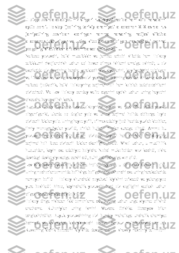 U  bizga   boshqa  adabiyotimiz   singari   rus   hayoti   haqida  ham   ko'p  narsalarni
aytib   berdi.   Tolstoy   ijodining   tarixiy   ahamiyati   allaqachon   XIX   asrda   rus
jamiyatining   boshidan   kechirgan   hamma   narsaning   natijasi   sifatida
allaqachon   tushunilgan   va   uning   kitoblari   daho   qilgan   mashaqqatli   mehnat
yodgorligi sifatida asrlar davomida saqlanib qoladi ...
Nafaqat   yozuvchi,   balki   mutafakkir   va   jamoat   arbobi   sifatida   ham   Tolstoy
tafakkurni   rivojlantirish   uchun   aql   bovar   qilmas   ishlarni   amalga   oshirdi;   u   o'z
asarlarida   o'z   davrining   barcha   xarakterli   xususiyatlarini,   kayfiyatlarini   to'plagan
va  ifodalagan   va  uning  shaxsiyati  o'zi  yashagan  davrning  aksidir.  Shuning  uchun
nafaqat   ijodkorlik,   balki   Tolstoyning   tarjimai   holi   ham   ko'plab   tadqiqotchilarni
qiziqtiradi.   Va   Lev   Tolstoy   qanday   vafot   etganini   aytish   uchun   uning   hayotini
qisqacha bayon qilish kerak.
Bugun   shunday   tuyulardi   Lev   Tolstoyning   hayoti   va   ijodi   Shu   qadar   yaxshi
o'rganilganki,   ularda   oq   dog'lar   yo'q   va   uning   tarjimai   holida   e'tiborga   loyiq
qiziqarli faktlar yo'q. Uning hayot yo‘li, o‘lmas adabiy ijodi haqida yuzlab kitoblar,
ilmiy   monografiyalar   yozildi,   o‘nlab   hujjatli   filmlar   suratga   olindi.   Ammo   bu
yozuvchining   ijodiga   chin   dildan   qiziqqan   deyarli   har   bir   kishi   Tolstoyning
tarjimai   holi   faqat   qiziqarli   faktlar   ekanligini   biladi.   Misol   uchun,   u   mualliflik
huquqidan,   keyin   esa   adabiyot   bo'yicha   Nobel   mukofotidan   voz   kechdi,   o'sha
davrdagi davlat siyosatiga qarshi edi, pulni ochiqchasiga xor qildi.
Lev   Nikolaevich   yaxshilik   qilishga   intildi,   hayotida   u   dehqonlar   tomonini   oldi.
Uning nochorlar tomonida bo‘lishga bo‘lgan ichki ishonchi esa uning harakatlarida
namoyon   bo‘ldi   –   Tolstoy   shunchaki   poyabzal   kiyishni   to‘xtatdi   va   yalangoyoq
yura   boshladi!   Biroq,   keyinchalik   yozuvchi   buni   o'z   sog'lig'ini   saqlash   uchun
qilgan degan versiya paydo bo'ldi.
Tolstoy   dinga   nisbatan   ikki   tomonlama   edi,   buning   uchun   unga   xiyonat   qilishdi
anathema.   Ruhoniylar   uning   ismini   Mazepa   Grishka   Otrepyev   bilan
tenglashtirdilar.   Buyuk   yozuvchining   o'zi   bunday   mahallaga   unchalik   ahamiyat
bermadi   va   ko'kragiga   ko'krak   xochi   o'rniga   frantsuz   ma'rifatparvari   Jan-Jak
Russoning   kichik   portretini   kiyishda   davom   etdi.   U   shaxsiy   nasroniy   ta'limotini 