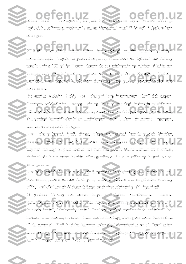 ishlab   chiqdi   -   "Tolstoyizm",   bu   juda   ko'p   sheriklarni   topdi.   Shunisi   e'tiborga
loyiqki, bu ta'limotga mashhur "Usta va Margarita" muallifi Mixail Bulgakov ham
ishongan.
2018-yil   9-sentabrda   butun   jahon   jamoatchiligi   muhim   adabiy   yubileyni
nishonlamoqda - buyuk rus yozuvchisi, atoqli mutafakkir va faylasuf Lev Tolstoy
tavalludining   190   yilligi.Hayoti   davomida   rus   adabiyotining   rahbari   sifatida   tan
olingan   adib,   muallif   mashhur   "Urush   va   tinchlik",   "Anna   Karenin",   "Tirilish"
asarlaridan   va   bugungi   kunda   ham   dunyodagi   eng   yaxshi   yozuvchilardan   biri
hisoblanadi.
Bir   vaqtlar   Maksim   Gorkiy   Lev   Tolstoyni   “eng   insonparvar   odam”   deb   atagan.
"Beqiyos   so'z!   Stefan   Tsvayg   o'zining   Tolstoy   haqidagi   inshosida   ta'kidlagan.
"Chunki   u   hammamiz   kabi   odam   edi,   xuddi   shu   mo'rt   loydan   yasalgan   va   xuddi
shu   yerdagi   kamchiliklar   bilan   taqdirlangan,   lekin   u   ularni   chuqurroq   o'rgangan,
ulardan ko'proq azob chekgan."
Lev   Tolstoy   hayoti,   ijodi,   dinga,   oilaga   munosabati   haqida   yuzlab   kitoblar,
maqolalar   yozilgan.   Lev   Nikolaevich   butun   dunyoda   tanilgan,   ammo   uning
tarjimai   holidagi   ko'plab   faktlar   hali   ham   noma'lum.   Mana   ulardan   bir   nechtasi,
ehtimol   siz   biror   narsa   haqida   bilmagandirsiz.   Bu   zo'r   adibning   hayoti   sir   va
sirlarga to'la. 
Lev Nikolaevich Tolstoy Aleksandr  Sergeevich Pushkinning uzoq qarindoshi edi.
Pushkinning buvisi va Lev Tolstoyning onasining buvisi opa-singillardir. Shunday
qilib, Lev Nikolaevich Aleksandr Sergeevichning to'rtinchi yoshli jiyani edi.
18   yoshida   Tolstoy   o'zi   uchun   "hayot   manifestini"   shakllantirdi   -   alohida
guruhlarga bo'lingan bir necha o'nlab hayot qoidalarining puxta tuzilgan to'plami:
"tanaviy   iroda",   "shahvoniy   iroda",   "oqilona   irodani   rivojlantirish   qoidalari"   "va
hokazo. Ular orasida, masalan, "hech qachon his-tuyg'ularingizni tashqi ko'rinishda
ifoda   etmang",   "iloji   boricha   kamroq   uxlang",   "xizmatkorlar   yo'q",   "ayollardan
uzoqlashing". Yillar davomida u ushbu qoidalarning ko'pini buzganligini va yangi,
kam bo'lmagan qat'iylarni ixtiro qilganini tan oldi. 