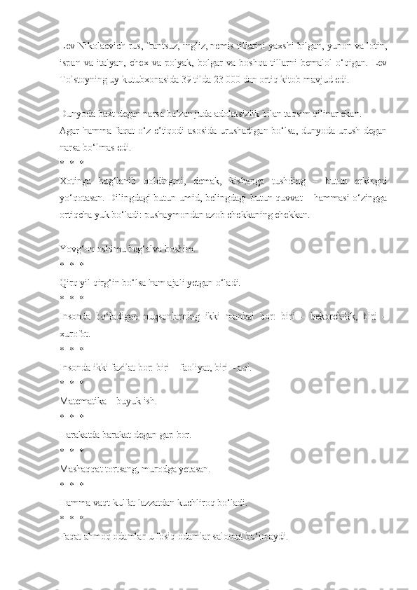 Lev Nikolaevich rus, frantsuz, ingliz, nemis tillarini yaxshi bilgan, yunon va lotin,
ispan   va   italyan,   chex   va   polyak,   bolgar   va   boshqa   tillarni   bemalol   o‘qigan.   Lev
Tolstoyning uy kutubxonasida 39 tilda 23 000 dan ortiq kitob mavjud edi. 
Dunyoda baxt degan narsa ba’zan juda adolatsizlik bilan taqsim qilinar ekan.
Agar  hamma faqat  o‘z e’tiqodi  asosida  urushadigan bo‘lsa,  dunyoda urush  degan
narsa bo‘lmas edi.
*  *  *
Xotinga   bog‘lanib   qoldingmi,   demak,   kishanga   tushding   –   butun   erkingni
yo‘qotasan. Dilingdagi  butun umid, belingdagi butun quvvat – hammasi o‘zingga
ortiqcha yuk bo‘ladi: pushaymondan azob chekkaning chekkan.
Yovg‘on oshimu beg‘alva boshim.
*  *  *
Qirq yil qirg‘in bo‘lsa ham ajali yetgan o‘ladi.
*  *  *
Insonda   bo‘ladigan   nuqsonlarning   ikki   manbai   bor:   biri   –   bekorchilik,   biri   –
xurofot.
*  *  *
Insonda ikki fazilat bor: biri – faoliyat, biri – aql.
*  *  *
Matematika – buyuk ish.
*  *  *
Harakatda barakat degan gap bor.
*  *  *
Mashaqqat tortsang, murodga yetasan.
*  *  *
Hamma vaqt kulfat lazzatdan kuchliroq bo‘ladi.
*  *  *
Faqat ahmoq odamlar-u fosiq odamlar salomat bo‘lmaydi. 