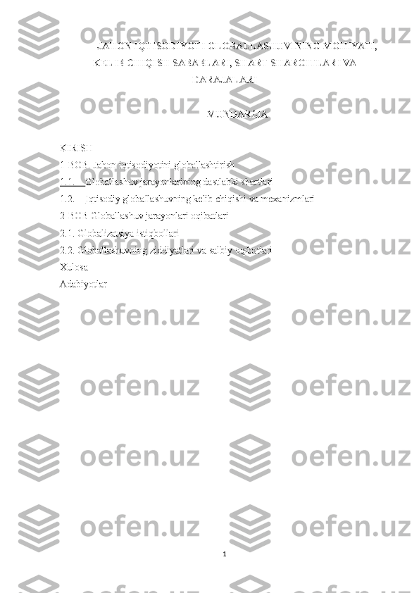 JAHON IQTISODIYOTI GLOBALLASHUVINING MOHIYATI,
KELIB CHIQISH SABABLARI, SHART-SHAROITLARI VA
DARAJALARI
MUNDARIJA
KIRISH
1-BOB. Jahon iqtisodiyotini globallashtirish
1.1.      Globallashuv jarayonlarining   dastlabki shartlari
1.2.      Iqtisodiy globallashuvning kelib chiqishi va mexanizmlari
2-BOB Globallashuv jarayonlari oqibatlari 
2.1. Globalizatsiya istiqbollari 
2.2. Globallashuvning ziddiyatlari va salbiy oqibatlari 
Xulosa
Adabiyotlar
1 