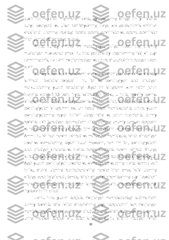 quvib   o'tolmaydilar.   Yigirmanchi   asrda,   ayniqsa   uning   so'nggi   o'n   yilliklarida
dunyo   avangardi   va   ulkan   periferiyasining   o'ziga   xos   geoekonomik   simbiozi
shakllandi.   Ularning   orasidagi   barcha   qarama-qarshiliklar   va   qarama-qarshiliklar
bilan ular tobora bir-biriga muhtoj.
Biroq,   bunday   simbioz   bir   marta   paydo   bo'lgan   o'zaro   bog'liqlikning
muzlatilgan   muvozanati   emas.   Bu   bitta   geoiqtisodiy   organizmning   ikki   xil   quyi
tizimining tirik, o'z-o'zini rivojlantiradigan va tobora chuqurlashib boradigan o'zaro
ta'siri.
Bunday   o'zaro   ta'sir   mexanizmi   eng   soddalashtirilgan   ko'rinishida   shunday
ko'rinadi.   Dastlabki   dvigatel   -   bu   fan   va   texnologiyani   talab   qiladigan
mahsulotlarning   yuqori   rentabelligi.   Agar   bir   kilogramm   xom   neftni   jahon
bozorida   sotish   2-2,5   tsent   foyda   keltiradigan   bo'lsa,   u   holda   maishiy   texnika
kilogrammi   50   dollar,   aviatsiya   texnikasi   1000   dollar,   elektronika   va   axborot
texnologiyalari   kilogrammi   esa   uni   beradi   G'arb   mamlakatlarida   tobora   yuqori
texnologiyalarning   paydo   bo'lishi   ularga   ichki   va   jahon   bozorlarida   doimiy
ravishda  o'sib  boradigan  daromadlarni  olish, ularning umumiy turmush  darajasini
va natijada ishchilarning ish haqi va ijtimoiy himoyasini oshirishga imkon beradi. .
Ammo bu  ish  haqi  narxini  oshiradi   va  ma'lum  bir  mamlakatda  ishlab  chiqarilgan
tovar   va   xizmatlarning   deyarli   butun   massasini,   ham   ilm-fan,   texnologiyalarni
talab   qiladigan   sohalarda   va   boshqa   barcha   sohalarda   narxini   oshiradi.   Shunga
ko'ra, uning tovarlari va xizmatlarining xalqaro narx raqobatbardoshligi  pasayadi.
Agar   yuqori   texnologiyali   tovarlar   va   xizmatlar   bir   vaqtning   o'zida   kamroq   zaif
bo'lsa,   chunki   ularning   raqobatbardoshligi   narxlar   bilan   emas,   balki   ularning
sifatiga qarab belgilanadi, demak, ishlab chiqarish piramidasining quyi "qavatlari"
mahsulotlari   bundan   ko'proq   zarar   ko'radi.   Uni   ushbu   mamlakatda   chiqarish
foydasiz bo'lib qoladi.
Ushbu   holat   yuqori   darajada   rivojlangan   mamlakatlardagi   tadbirkorlarni
doimiy   ravishda   ichki   ishlab   chiqarishning   quyi   "darajalarini"   kam   rivojlangan
mamlakatlarga   ko'chirishga   majbur   qiladi,   bu   erda   ishchi   kuchi   arzonroq,   ammo
uning   malakasi   darajasi   shu   qadar   ko'tarilganki,   bu   ko'chib   o'tadigan   ishlab
10 