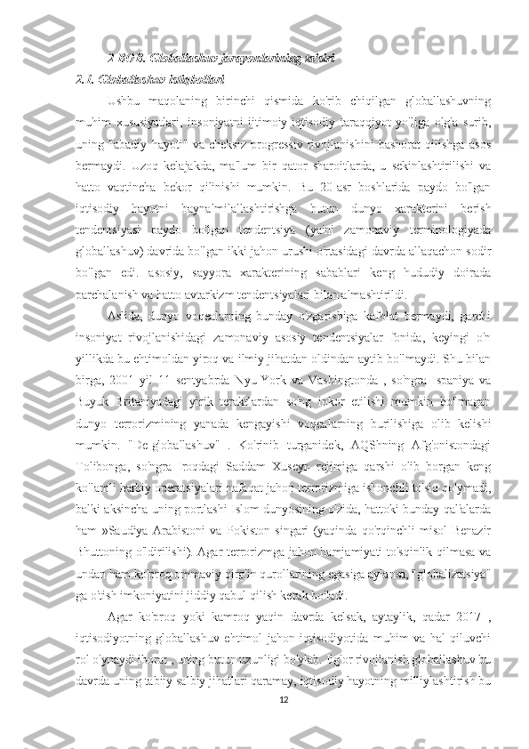 2-BOB. Globallashuv jarayonlarining ta'siri
2.1. Globallashuv istiqbollari
Ushbu   maqolaning   birinchi   qismida   ko'rib   chiqilgan   globallashuvning
muhim   xususiyatlari,   insoniyatni   ijtimoiy-iqtisodiy   taraqqiyot   yo'liga   olg'a   surib,
uning   "abadiy   hayoti"   va   cheksiz   progressiv   rivojlanishini   bashorat   qilishga   asos
bermaydi.   Uzoq   kelajakda,   ma'lum   bir   qator   sharoitlarda,   u   sekinlashtirilishi   va
hatto   vaqtincha   bekor   qilinishi   mumkin.   Bu   20-asr   boshlarida   paydo   bo'lgan
iqtisodiy   hayotni   baynalmilallashtirishga   butun   dunyo   xarakterini   berish
tendentsiyasi   paydo   bo'lgan   tendentsiya   (ya'ni   zamonaviy   terminologiyada
globallashuv) davrida bo'lgan ikki jahon urushi o'rtasidagi davrda allaqachon sodir
bo'lgan   edi.   asosiy,   sayyora   xarakterining   sabablari   keng   hududiy   doirada
parchalanish va hatto avtarkizm tendentsiyalari bilan almashtirildi.
Aslida,   dunyo   voqealarning   bunday   o'zgarishiga   kafolat   bermaydi,   garchi
insoniyat   rivojlanishidagi   zamonaviy   asosiy   tendentsiyalar   fonida,   keyingi   o'n
yillikda bu ehtimoldan yiroq va ilmiy jihatdan oldindan aytib bo'lmaydi. Shu bilan
birga,   2001   yil   11   sentyabrda   Nyu-York   va   Vashingtonda   ,   so'ngra   Ispaniya   va
Buyuk   Britaniyadagi   yirik   teraktlardan   so'ng   inkor   etilishi   mumkin   bo'lmagan
dunyo   terrorizmining   yanada   kengayishi   voqealarning   burilishiga   olib   kelishi
mumkin.   "De-globallashuv"   .   Ko'rinib   turganidek,   AQShning   Afg'onistondagi
Tolibonga,   so'ngra   Iroqdagi   Saddam   Xuseyn   rejimiga   qarshi   olib   borgan   keng
ko'lamli harbiy operatsiyalari nafaqat jahon terrorizmiga ishonchli to'siq qo'ymadi,
balki aksincha uning portlashi Islom dunyosining o'zida, hattoki bunday qal'alarda
ham   »Saudiya   Arabistoni   va   Pokiston   singari   (yaqinda   qo'rqinchli   misol   Benazir
Bhuttoning o'ldirilishi). Agar terrorizmga jahon hamjamiyati to'sqinlik qilmasa va
undan ham ko'proq ommaviy qirg'in qurollarining egasiga aylansa, "globalizatsiya"
ga o'tish imkoniyatini jiddiy qabul qilish kerak bo'ladi.
Agar   ko'proq   yoki   kamroq   yaqin   davrda   kelsak,   aytaylik,   qadar   2017   ,
iqtisodiyotning   globallashuv   ehtimol   jahon   iqtisodiyotida   muhim   va   hal   qiluvchi
rol o'ynaydi iborat , uning butun uzunligi bo'ylab. Ilg'or rivojlanish globallashuv bu
davrda uning tabiiy salbiy jihatlari qaramay, iqtisodiy hayotning milliylashtirish bu
12 