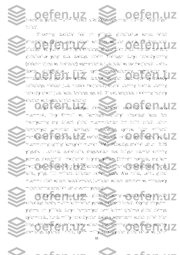 bosqichda   yanada   muhim   maqsadi   afzalliklari   tomonidan   oldindan   belgilangan
bo'ladi.
21-asrning   dastlabki   ikki   o'n   yilligida   globallashuv   sanoat   ishlab
chiqarishiga,   ayniqsa   qayta   ishlash   sanoatiga   va   ular   orasida   ilm-fanni   talab
qiladigan   va   yuqori   texnologik   sohalarga   chuqur   ta'sir   qiladi.   Bundan   tashqari,
globallashuv   yangi   etuk   davlatga   o'tishni   boshlagan   dunyo   iqtisodiyotining
(elektron   tijorat   va   boshqalar)   segmentlarida   juda   jadal   va   tez   rivojlanadi.   Ushbu
davrda,   globallashuv   ,   ehtimol,   ayrim   mamlakatlarning,   mamlakatlar   va
mintaqalarning   guruhlari   ishtiroki   darajasi   va   ular   uchun   ijtimoiy-iqtisodiy
oqibatlarga   nisbatan   juda   notekis   rivojlanadi,   chunki   ularning   boshida   ularning
iqtisodiy   ahvoli   juda   katta   farqlarga   ega   edi.   21-asr,   kelajakda   o'sishning   haqiqiy
shartlari va boshqa ko'plab sabablar.
Dunyo   aholisining   aksariyat   qismi   dahshatli   qashshoqlik   va   qoloqlik
muammosi,   "boy   Shimol"   va   "kambag'al   Janubiy"   o'rtasidagi   katta   farq
insoniyatning   eng   dolzarb   global   muammolaridan   biri   bo'lib   qoladi.   Jahon
hamjamiyati   tomonidan   kambag'al   mamlakatlar,   ayniqsa   "oltin   milliard"
mamlakatlari   ehtiyojlariga   e'tibor   sezilarli   darajada   oshgan   taqdirdagina   ushbu
muammoning og'irligi kamayishi mumkin. BMT maqsadiga erishish uchun - 2035
yilgacha   .   Jahonda   qashshoqlik   chegarasidan   past   bo'lgan   odamlar   sonining
yarmiga   qisqartirildi   -   rivojlanish   bo'yicha   yordam   (birinchi   navbatda,   eng   kam
rivojlangan,   eng   qashshoq   mamlakatlarga),   Jahon   banki   rahbariyatining   fikriga
ko'ra,   yiliga   100   milliard   dollardan   oshishi   kerak.   Aks   holda,   ushbu   global
muammo   o'tkir   xalqaro   kataklizmalar,   jumladan   xalqaro   terrorizm   va   mintaqaviy
mojarolarning tarqalishi uchun zamin yaratadi.
2017   yilgacha   bo'lgan   davrda   .   globallashuvning   xalqaro   iqtisodiy   aloqalar
sohasidagi barcha muhim ko'rinishlari yanada rivojlanib boradi. Keyingi bir yarim-
yigirma   o'n   yillikda   dunyo   hamjamiyati   ozmi-ko'pmi   ajralmas   global   tizimga
aylanmoqda,   bunda   milliy   iqtisodiyotlar   davlat   suverenitetini   saqlab   qolish   bilan
birga,   bir-biriga   zid   bo'lsa   ham,   xalqaro   organizmning   o'zaro   bog'liq   tarkibiy
qismlariga   aylanadi.   Biroq,   ayrim   milliy   iqtisodiyotlar   globallashuv   va   jahon
13 