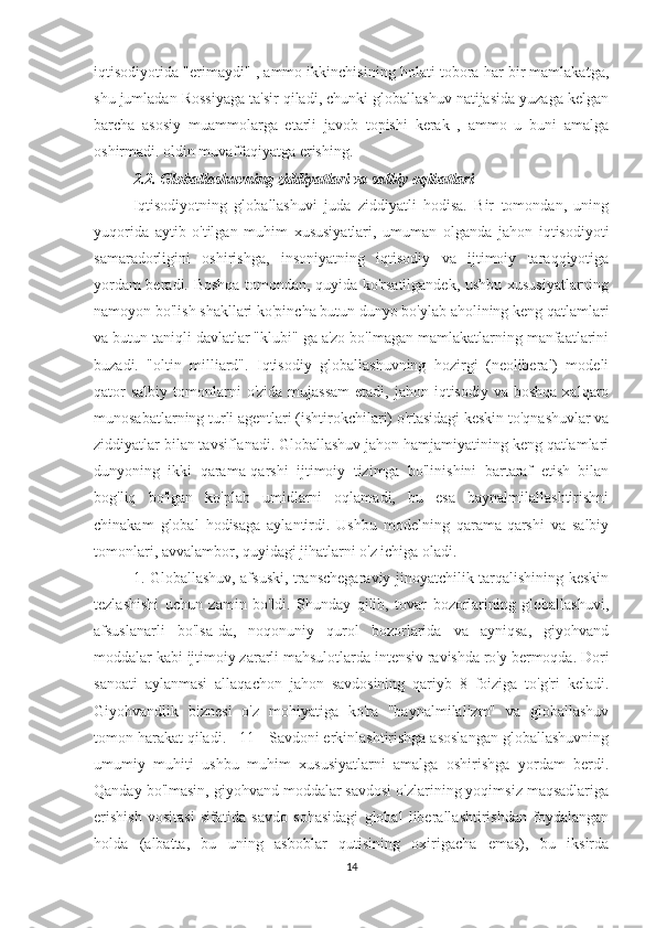 iqtisodiyotida "erimaydi" , ammo ikkinchisining holati tobora har bir mamlakatga,
shu jumladan Rossiyaga ta'sir qiladi, chunki globallashuv natijasida yuzaga kelgan
barcha   asosiy   muammolarga   etarli   javob   topishi   kerak   ,   ammo   u   buni   amalga
oshirmadi. oldin muvaffaqiyatga erishing.
2.2. Globallashuvning ziddiyatlari va salbiy oqibatlari
Iqtisodiyotning   globallashuvi   juda   ziddiyatli   hodisa.   Bir   tomondan,   uning
yuqorida   aytib   o'tilgan   muhim   xususiyatlari,   umuman   olganda   jahon   iqtisodiyoti
samaradorligini   oshirishga,   insoniyatning   iqtisodiy   va   ijtimoiy   taraqqiyotiga
yordam beradi. Boshqa tomondan, quyida ko'rsatilgandek, ushbu xususiyatlarning
namoyon bo'lish shakllari ko'pincha butun dunyo bo'ylab aholining keng qatlamlari
va butun taniqli davlatlar "klubi" ga a'zo bo'lmagan mamlakatlarning manfaatlarini
buzadi.   "oltin   milliard".   Iqtisodiy   globallashuvning   hozirgi   (neoliberal)   modeli
qator   salbiy  tomonlarni   o'zida  mujassam  etadi,  jahon  iqtisodiy  va  boshqa  xalqaro
munosabatlarning turli agentlari (ishtirokchilari) o'rtasidagi keskin to'qnashuvlar va
ziddiyatlar bilan tavsiflanadi. Globallashuv jahon hamjamiyatining keng qatlamlari
dunyoning   ikki   qarama-qarshi   ijtimoiy   tizimga   bo'linishini   bartaraf   etish   bilan
bog'liq   bo'lgan   ko'plab   umidlarni   oqlamadi,   bu   esa   baynalmilallashtirishni
chinakam   global   hodisaga   aylantirdi.   Ushbu   modelning   qarama-qarshi   va   salbiy
tomonlari, avvalambor, quyidagi jihatlarni o'z ichiga oladi.
1. Globallashuv, afsuski, transchegaraviy jinoyatchilik tarqalishining keskin
tezlashishi   uchun   zamin   bo'ldi.   Shunday   qilib,   tovar   bozorlarining   globallashuvi,
afsuslanarli   bo'lsa-da,   noqonuniy   qurol   bozorlarida   va   ayniqsa,   giyohvand
moddalar kabi ijtimoiy zararli mahsulotlarda intensiv ravishda ro'y bermoqda. Dori
sanoati   aylanmasi   allaqachon   jahon   savdosining   qariyb   8   foiziga   to'g'ri   keladi.
Giyohvandlik   biznesi   o'z   mohiyatiga   ko'ra   "baynalmilalizm"   va   globallashuv
tomon harakat qiladi. [ 11 ] Savdoni erkinlashtirishga asoslangan globallashuvning
umumiy   muhiti   ushbu   muhim   xususiyatlarni   amalga   oshirishga   yordam   berdi.
Qanday bo'lmasin, giyohvand moddalar savdosi o'zlarining yoqimsiz maqsadlariga
erishish   vositasi   sifatida   savdo   sohasidagi   global   liberallashtirishdan   foydalangan
holda   (albatta,   bu   uning   asboblar   qutisining   oxirigacha   emas),   bu   iksirda
14 