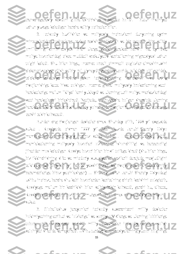 transchegaraviy   savdoni   globallashtirishga   muvaffaq   bo'ldi.   -   butun   insoniyat
uchun yuzaga keladigan barcha salbiy oqibatlar bilan.             
2.   Iqtisodiy   buzilishlar   va   moliyaviy   inqirozlarni   dunyoning   ayrim
mintaqalaridan   boshqalarga   tezkor   ravishda   o'tkazish   va   bir   qator   muhim   salbiy
omillarning   kombinatsiyasi   bilan   ularga   global   xarakter   berish.   Bu,   ayniqsa,
moliya bozorlaridagi qisqa muddatli spekulyativ kapitallarning migratsiyasi uchun
to'g'ri   keladi.   Shu   bilan   birga,   Internet   orqali   qimmatli   qog'ozlar   almashinuvini
elektronizatsiya   qilish   salbiy   rol   o'ynaydi,   garchi   yuqorida   ta'kidlab   o'tilganidek,
telekommunikatsiya   inqilobi   jahon   iqtisodiyotining   "birlashishi"   va   uning
rivojlanishiga   katta   hissa   qo'shgan.   Internet   global   moliyaviy   brokerlarning   xatti-
harakatlariga ma'lum "klişe" larni yuklaydi va ularning turli moliya markazlaridagi
xatti-harakatlarini   birlashtiradi.   Natijada,   inqirozgacha   bo'lgan   sharoitda   ularning
harakatlari  ko'pincha   bir  xil  -   salbiy  yo'nalishda  rivojlanib,  "sinergetik"  inqirozga
qarshi ta'sir ko'rsatadi.             
Bundan   eng   rivojlangan   davlatlar   emas.   Shunday   qilib,   1998   yil   avgustda
sukut   .   Rossiyada   qisman   1997   yil   kech   kuzda   Janubi-Sharqiy   Osiyo
mamlakatlaridagi   moliyaviy   inqiroz   sabab   bo'ldi   .   Haqiqat   shundaki,   ushbu
mamlakatlarning   moliyaviy   bozorlari   o'zlarining   ishonchliligi   va   barqarorligi
jihatidan mos keladigan Rossiya bozori bilan bir xil toifaga kiradi (shu bilan birga,
biz   ikkinchisining   sifat   va   miqdoriy   xususiyatlari   sezilarli   darajada   mavjudligini
ta'kidlaymiz)   joriy   o'n   yil   ichida   yaxshilangan   va   rivojlangan   mamlakatlarning
parametrlariga   biroz   yaqinlashgan)   ...   Shuning   uchun   Janubi-Sharqiy   Osiyodagi
ushbu inqiroz, barcha shu kabi bozorlardan kapitalning chiqib ketishini qo'zg'atib,
Rossiyaga   ma'lum   bir   kechikish   bilan   salbiy   ta'sir   ko'rsatdi,   garchi   bu,   albatta,
Rossiya   moliyaviy   inqirozining   "omurgasi"   omili   emas   edi   va   jiddiy   namoyon   -
sukut.
3.   Globallashuv   jarayonlari   iqtisodiy   suverenitetni   milliy   davlatlar
hokimiyatining atributi va "o'zlariga" va xorijiy TMKlarga va ularning lobbilariga
tobora   ortib   borayotgan   tegishli   milliy   hukumatlar   iqtisodiy   tartibga   solish
salohiyati sifatida kamaytiradi. Ushbu turdagi korporatsiyalarning yuqori bo'g'iniga
15 